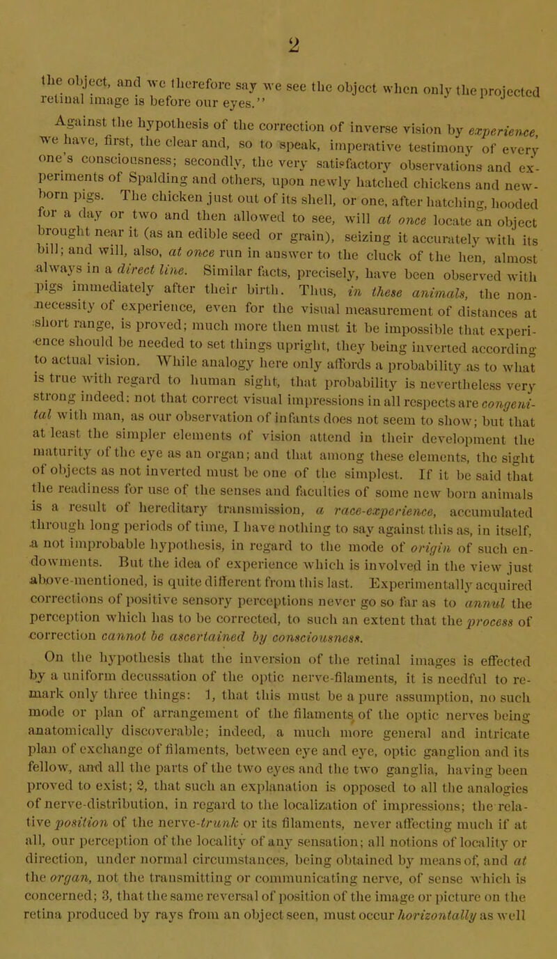 the object, and wo therefore say \\ retinal image is before our eyes.” •e see the object when only the projected Against the hypothesis of the correction of inverse vision by experience, we iave, first, the clear and, so to speak, imperative testimony of every one’3 consciousness; secondly, the very satisfactory observations and ex- periments of Spalding and others, upon newly hatched chickens and new- born pigs. The chicken just out of its shell, or one, after hatching, hooded for a day or two and then allowed to see, will at once locate an object brought near it (as an edible seed or grain), seizing it accurately with its bill; and will, also, at once run in answer to the cluck of the hen, almost always in a direct line. Similar facts, precisely, have been observed with pigs immediately after their birth. Thus, in these animals, the non- necessity of experience, even for the visual measurement of distances at short range, is proved; much more then must it be impossible that experi- ence should be needed to set things upright, they being inverted according to actual vision. While analogy here only affords a probability as to what is true with regard to human sight, that probability is nevertheless very stiong indeed: not that correct visual impressions in all respects are congeni- tal with man, as our observation of infants does not seem to show; but that at least the simpler elements of vision attend in their development the maturity ol the eye as an organ; and that among these elements, the sight of objects as not inverted must be one of the simplest. If it be said that the readiness tor use of the senses and faculties of some new born animals is a result of hereditary transmission, a race-experience, accumulated through long periods of time, I have nothing to say against this as, in itself, •a not improbable hypothesis, in regard to the mode of origin of such en- dowments. But the idea of experience which is involved in the view just above-mentioned, is quite different from this last. Experimentally acquired corrections of positive sensory perceptions never go so far as to annul the perception which has to be corrected, to such an extent that the process of correction cannot he ascertained by consciousness. On the hypothesis that the inversion of the retinal images is effected by a uniform decussation of the optic nerve-filaments, it is needful to re- mark only'three things: 1, that this must be a pure assumption, no such mode or plan of arrangement of the filaments of the optic nerves being anatomically discoverable; indeed, a much more general and intricate plan of exchange of filaments, between eye and eye, optic ganglion and its fellow, and all the parts of the two eyes and the two ganglia, having been proved to exist; 2, that such an explanation is opposed to all the analogies of nerve-distribution, in regard to the localization of impressions; tlie rela- tive position of the nerve-trunk or its filaments, never affecting much if at all, our perception of the locality of any sensation; all notions of locality or direction, under normal circumstances, being obtained by means of, and at the organ, not the transmitting or communicating nerve, of sense which is concerned; 3, that the same reversal of position of the image or picture on the retina produced by rays from an object seen, must occur horizontally as well