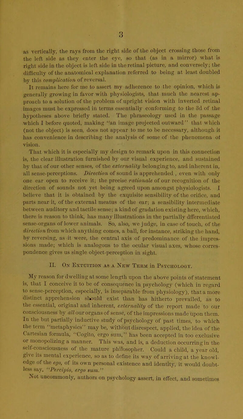 as vertically, the rays from the right side of the object crossing those from the left side as they enter the eye, so that (as in a mirror) what is right side in the object is left side in the retinal picture, and conversely; the difficulty of the anatomical explanation referred to being at least doubled by this complication of reversal. It remains here for me to assert my adherence to the opinion, which is generally growing in favor with physiologists, that much the nearest ap- proach to a solution of the problem of upright vision with inverted retinal images must he expressed in terms essentially conforming to the 3d of the hypotheses above briefly stated. The phraseology used in the passage which I before quoted, making “an image projected outward” that which (not the object) is seen, does not appear to me to he necessary, although it has convenience in describing the analysis of some of t lie phenomena ot vision. That which it is especially my design to remark upon in this connection is, the clear illustration furnished by our visual experience, and sustained by that of our other senses, of the externality belonging to, and inherent in, all sense-perceptions. Direction of sound is apprehended , even with only one ear open to receive it; the precise rationale of our recognition of the direction of sounds not yet being agreed upon amongst physiologists. I believe that it is obtained by the exquisite sensibility of the orifice, and parts near it, of the external meatus of the ear; a sensibility intermediate between auditory and tactile sense; a kind of gradation existing here, which, there is reason to think, has many illustrations in the partially dfferentiated sense-organs of lower animals. So, also, we judge, in case of touch, of the direction from which anything comes, a ball, for instance, striking the hand, by reversing, as it were, the central axis of predominance of the impres- sions made; which is analogous to the ocular visual axes, whose corres- pondence gives us single object-perception in sight. II. Ox Extuition as a New Term in Psychology. My reason for dwelling at some length upon the above points of statement is, that I conceive it. to be of consequence in psychology (which in regard to sense-perception, especially, is inseparable from physiology), that a more distinct apprehension sliould exist than has hitherto prevailed, as to the essential, original and inherent, externality of the report made to our consciousness by all our organs of sense, of the impressions made upon them. In the but partially inductive study of psychology of past times, to which the term metaphysics” maybe, without disrespect, applied, the idea of the Cartesian formula, “Cogito, ergo sum,” has been accepted in too exclusive or monopolizing a manner. This was, and is, a deduction occurring in the self-consciousness of the mature philosopher. Could a child, a year old, gi\ e its mental experience, so as to define its way of arriving at the knowl- edge of the eyo, of its own personal existence and identity, it would doubt- less say, “Percipio, ergo sum.” Not uncommonly, authors on psychology assert, in efFect, and sometimes