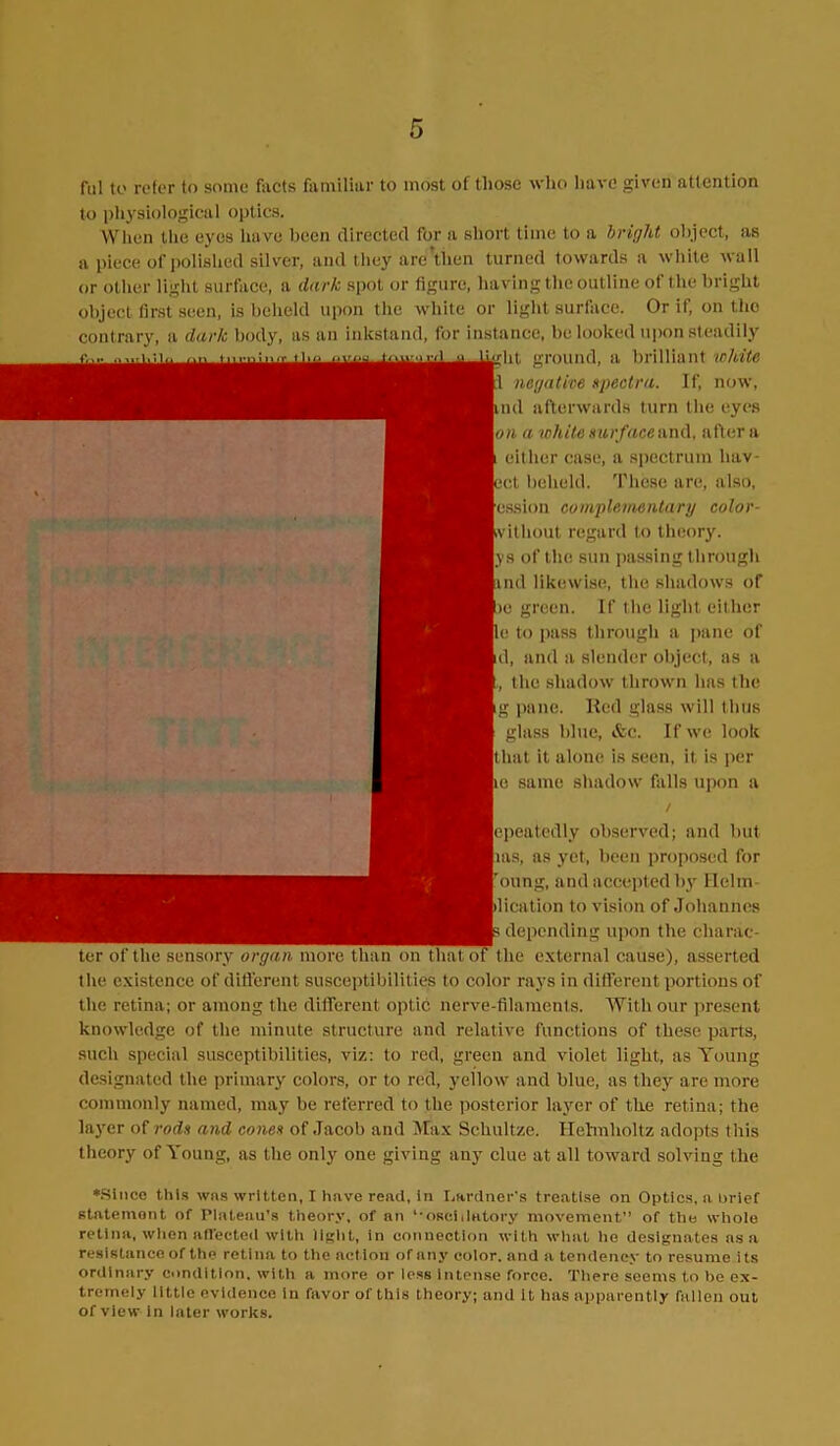 rul to refer to some facts familiar to most of those who have given attention to physiological optics. When the eyes have been directed for a short time to a bright object, as a piece of polished silver, and they‘are'then turned towards a white wall or other light surface, a dark spot or figure, having the outline of the bright object first seen, is beheld upon the white or light surface. Or if, on the contrary, a dark body, as an inkstand, for instance, be looked upon steadily dit ground, a brilliant white ll negative spectra. If, now, ind afterwards turn the eyes \on a white surface and. after a either case, a spectrum hav- ect beheld. These are, also, lession complementary color- (without regard to theory, lys of the sun passing through and likewise, the shadows of |je green. If the light either Re to pass through a pane of Id, and a slender object, as a the shadow thrown has the (g pane. Red glass will thus glass blue, &c. If we look Ithat it alone is seen, it is per lie same shadow falls upon a / lepeatedly observed; and but lias, as yet, been proposed for Toung, and accepted by Ilehn plication to vision of Johannes ; depending upon the charac- ter of the sensory organ, more than on that of the external cause), asserted the existence of different susceptibilities to color rays in different portions of the retina; or among the different optic nerve-filaments. With our present knowledge of the minute structure and relative functions of these parts, such special susceptibilities, viz: to red, green and violet light, as Young designated the primary colors, or to red, yellow and blue, as they are more commonly named, may be referred to the posterior layer of the retina; the layer of rods and cones of Jacob and Max Schultze. Helmholtz adopts this theory of Young, as the only one giving any clue at all toward solving the •Since this was written, I have read, in Lardner's treatise on Optics, a brief statement of Plateau’s theory, of an ‘•oscillatory movement” of the whole retina, when affected with light, in connection with what lie designates ns a resistance of the retina to the action or any color, and a tendency to resume its ordinary condition, witli a more or less intense force. There seems to be ex- tremely little evidence in favor of this theory; and it has apparently fallen out of view in Inter works.