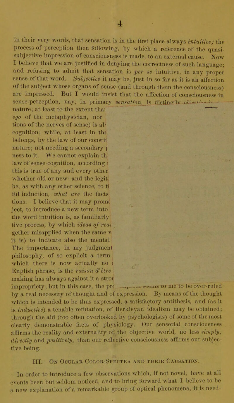 ;n their very words, that sensation is in the first place always intuitive; the process of perception then following, by which a reference of the quasi- subjective impression of consciousness is made, to an external cause. Now I believe that we are justified in denying the correctness of such language; and refusing to admit that sensation is per se intuitive, in any proper sense of that word. Subjective it may be, just in so far as it is an affection of the subject whose organs of sense (and through them the consciousness) are impressed. But I would insist that the affection of consciousness in sense-perception, nay, in primary sensation,_\s di.stinct.lv --- -• nature; at least to the extent thai ego of the metaphysician, nor tions of the nerves of sense) is ah cognition; while, at least in tlu belongs, by the law of our constil nature; not needing a secondary ] ness to it. We cannot explain tli law of sense-cognition, according 1 this is true of any and every other whether old or new; and the legit be, as with any other science, to fi ful induction, what are the facts tions. I believe that it may promt ject, to introduce a new term into the word intuition is, as familiarly live process, by which ideas ofrea> gether misapplied when the same v it is) to indicate also the mental The importance, in my judgment philosophy, of so explicit a term which there is now actually no < English phrase, is the raison d’etre making has always against it a stroi impropriety; but in this case, the prt oocms to me to be over-ruled by a real necessity of thought and of expression. By means of the thought which is intended to be thus expressed, a satisfactory antithesis, and (as it is inductive) a tenable refutation, of Berkleyan idealism may be obtained; through the aid (too often overlooked by psychologists) of some of the most clearly demonstrable facts of physiology. Our sensorial consciousness affirms the reality and externality of the objective world, no less simply, directly and positively, than our reflective consciousness affirms our subjec- tive being. III. On Ocular Color-Spectra and their Causation. In order to introduce a few observations which, if not novel, have at all events been but seldom noticed, and to bring forward what I believe to be a new explanation of a remarkable group of optical phenomena, it is need-