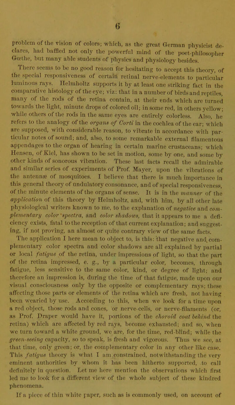 (5 pioblem of the vision of colors; which, as the great German ph}rsicist de- clares, had baffled not only the powerful mind of the poet-philosopher Goethe, but many able students of physics and physiology besides. There seems to be no good reason for hesitating to accept this theory, of the special responsiveness of certain retinal nerve-elements to particular luminous rays. Helmholtz supports it by at least one striking fact in the comparative histology of the eye; viz: that in a number of birds and reptiles, many of the rods of the retina contain, at their ends which are turned towards the light, minute drops of colored oil; in some red, in others yellow; while others of the rods in the same eyes are entirely colorless. Also, he refers to the analogy of the organs of Corti in the cochlea of the ear; which are supposed, with considerable reason, to vibrate in accordance with par- ticular notes of sound; and, also, to some remarkable external filamentous appendages to the organ of hearing in certain marine crustaceans; which Hensen, of Kiel, has shown to be set in motion, some by one, and some by other kinds of sonorous vibration. These last facts recall the admirable and similar series of experiments of Prof. Mayer, upon the vibrations of the antennae of mosquitoes. I believe that there is much importance in this general theory of undulatory consonance, and of special responsiveness, of the minute elements of the organs of sense. It is in the manner of the application of this theory by Helmholtz, and, with him, by all other late physiological writers known to me, to the explanation of negative and com- plementary color 'spectra, and color shadows, that it appears to me a defi- ciency exists, fatal to the reception of that current explanation; and suggest- ing, if not proving, an almost or quite contrary view of the same facts. The application I here mean to object to, is this: that negative and com- plementary color spectra and color shadows are all explained by partial or local fatigue of the retina, under impressions of light, so that the part of the retina impressed, e. g., by a particular color, becomes, through fatigue, less sensitive to the same color, kind, or degree of light; and therefore an impression is, during the time of that fatigue, made upon our visual consciousness only by the opposite or complementary rays; these affecting those parts or elements of the retina which are fresh, not having been wearied by use. According to this, when we look for a time upon a red object, those rods and cones, or nerve-cells, or nerve-filaments (or, as Prof. Draper would have it, portions of the choroid coat behind the retina) which are affected by red rays, become exhausted; and so, when we turn toward a white ground, we are, for the time, red-blind; while the green-seeing capacity, so to speak, is fresh and vigorous. Thus we see, at that time, only green; or, the complementary color in any other like case. This fatigue theory is what I am constrained, notwithstanding the very eminent authorities by whom it has been hitherto supported, to call definitely in question. Let me here mention the observations which first led me to look for a different view of the whole subject of these kindred phenomena.