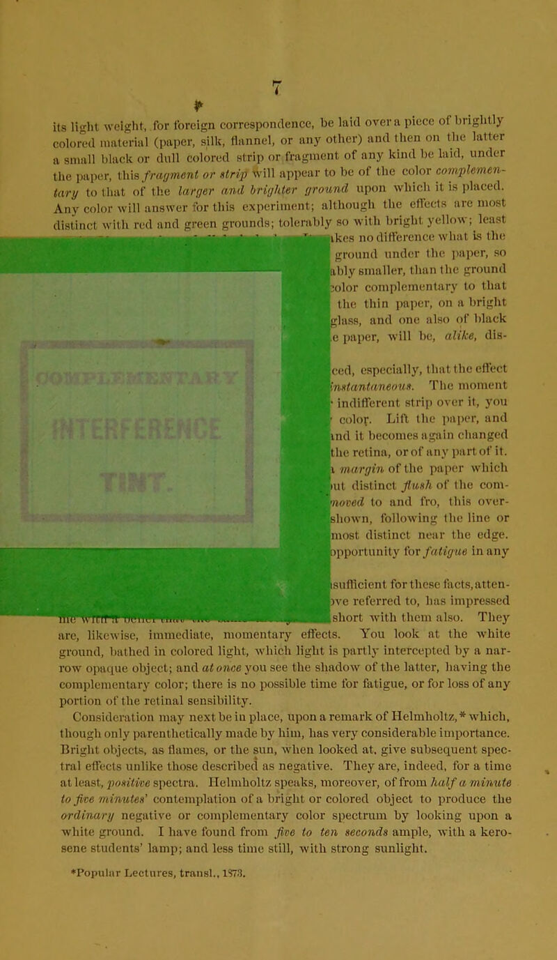 its light weight, for foreign correspondence, be laid over a piece of biightly colored material (paper, silk, flannel, or any other) and then on the latter a small black or dull colored strip or fragment of any kind be laid, under the paper, this fragment or strip will appear to be of the color complemen- tary to that of the larger and brighter ground upon which it is placed. Any color will answer for this experiment; although the effects are most distinct with red and green grounds; tolerably so with bright yellow; least . ikes no difference what is the ground under the paper, so ably smaller, than the ground polor complementary to that the thin paper, on a bright [glass, and one also of black e paper, will be, alike, dis- ced, especially, that the effect instantaneous. The moment indifferent strip over it, you • color. Lift the paper, and ind it becomes again changed the retina, or of any part of it. i margin of the paper which mt distinct flush of the com- •noved to and fro, this over- shown, following the line or most distinct near the edge, pportunity for fatigue in any [(sufficient for these facts, atten- pve referred to, lias impressed [short with them also. They are, likewise, immediate, momentary effects. You look at the white ground, bathed in colored light, which light is partly intercepted by a nar- row opaque object; and at once you see the shadow of the latter, having the complementary color; there is no possible time for fatigue, or for loss of any portion of the retinal sensibility. Consideration may next be in place, upon a remark of Helmholtz, * which, though only parenthetically made by him, has very considerable importance. Bright objects, as flames, or the sun, when looked at. give subsequent spec- tral effects unlike those described as negative. They are, indeed, for a time at least, positive spectra. Helmholtz speaks, moreover, of from half a minute to five minutes' contemplation of a bright or colored object to produce the ordinary negative or complementary color spectrum by looking upon a white ground. I have found from five to ten seconds ample, with a kero- sene students’ lamp; and less time still, with strong sunlight.