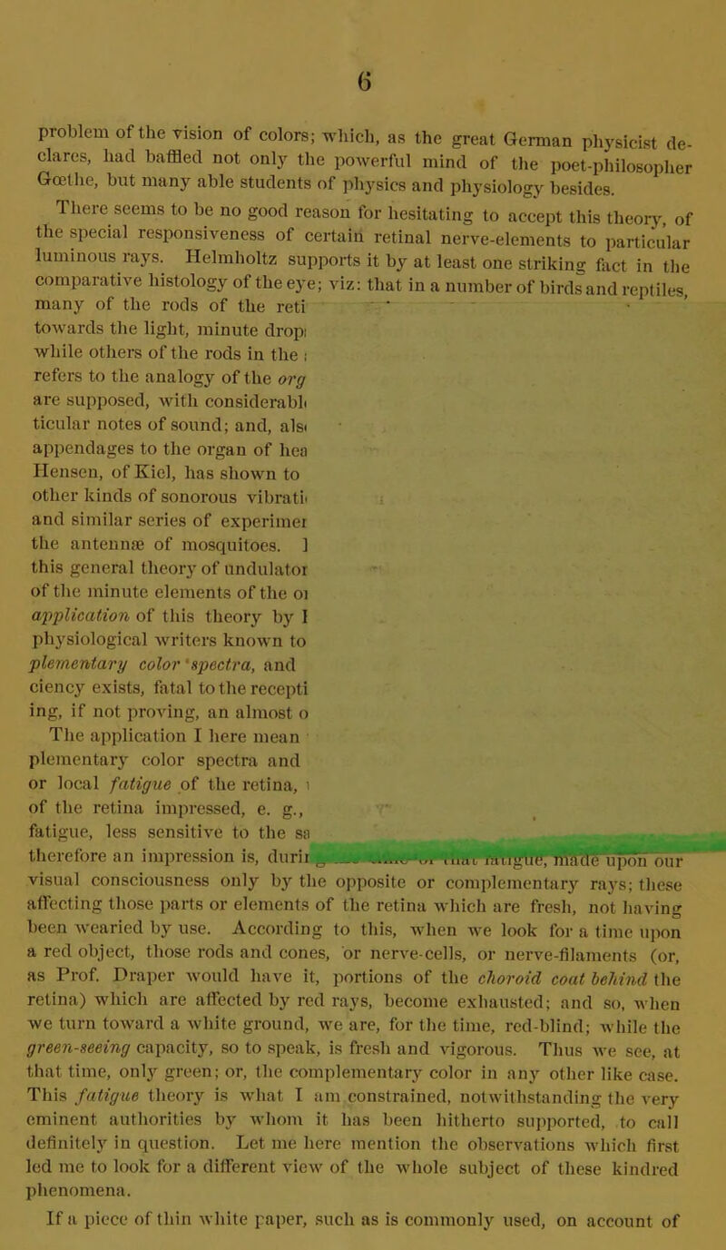 problem of the vision of colors; which, as the great German physicist de- clares, had baffled not only the powerful mind of the poet-philosopher Goethe, but many able students of physics and physiology besides. Thei e seems to be no good reason for hesitating to accept this theory of the special responsiveness of certain retinal nerve-elements to particular luminous rays. Helmholtz supports it by at least one striking fact in the comparative histology of the eye; viz: that in a number of birds and reptiles, many of the rods of the reti ... - towards the light, minute drop: while others of the rods in the ,• refers to the analogy of the org are supposed, with considerabL ticular notes of sound; and, alsi appendages to the orgau of lica Iiensen, of Kiel, has shown to other kinds of sonorous vibratl and similar series of experimer the antemise of mosquitoes. 1 this general theory of undulator of the minute elements of the 01 application of this theory by I physiological writers known to plernentary color 'spectra, and ciency exists, fatal totherecepti ing, if not proving, an almost o The application I here mean plernentary color spectra and or local fatigue of the retina, 1 of the retina impressed, e. g., fatigue, less sensitive to the sa therefore an impression is, durii 0 —mat raugiie, made upon our visual consciousness only by the opposite or complementary raj’s; these affecting those parts or elements of the retina which are fresh, not having been wearied by use. According to this, when we look for a time upon a red object, those rods and cones, or nerve-cells, or nerve-filaments (or, as Prof. Draper would have it, portions of the choroid coat behind the retina) which are affected by red rays, become exhausted; and so, when we turn toward a white ground, we are, for the time, red-blind; while the green-seeing capacity, so to speak, is fresh and vigorous. Thus we see, at that time, only green; or, the complementary color in any other like case. This fatigue theory is what I am constrained, notwithstanding the very eminent authorities by whom it has been hitherto supported, to call definitely in question. Let me here mention the observations which first led me to look for a different view of the whole subject of these kindred phenomena.