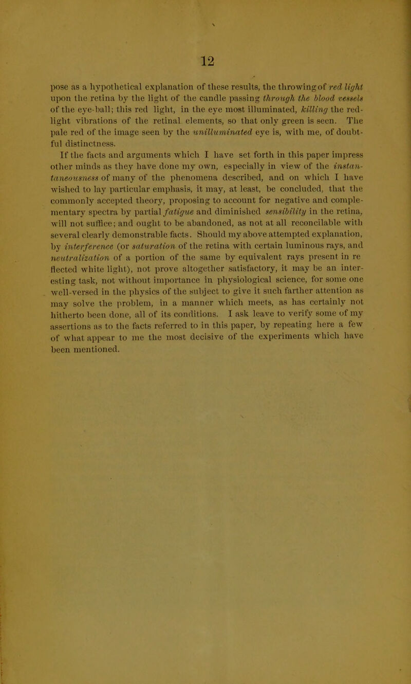pose as a hypothetical explanation of these results, the tlirowingof red light upon the retina by the light of the candle passing through the blood vessels of the eye-hall; this red light, in the eye most illuminated, killing the red- light vibrations of the retinal elements, so that only green is seen. The pale red of the image seen by the unilluminated eye is, with me, of doubt- ful distinctness. If the facts and arguments which I have set forth in this paper impress other minds as they have done my own, especially in view of the instan- taneousness of many of the phenomena described, and on which I have wished to lay particular emphasis, it may, at least, be concluded, that the commonly accepted theory, proposing to account for negative and comple- mentary spectra by partial fatigue and diminished sensibility in the retina, will not suffice; and ought to be abandoned, as not at all reconcilable with several clearly demonstrable facts. Should my above attempted explanation, by interference (or saturation of the retina with certain luminous rays, and neutralization of a portion of the same by equivalent rays present in re fleeted white light), not prove altogether satisfactory, it may be an inter- esting task, not without importance in physiological science, for some one well-versed in the physics of the subject to give it such farther attention as may solve the problem, in a manner which meets, as has certainly not hitherto been done, all of its conditions. I ask leave to verify some of my assertions as to the facts referred to in this paper, by repeating here a few of what appear to me the most decisive of the experiments which have been mentioned.