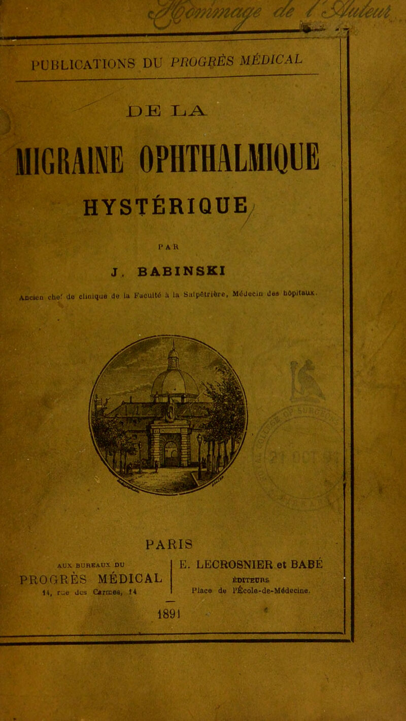 l’UliLICATIONS DU PROGRÈS MÉDICAL .DE LA MIGRAINE OPIITHALMIQUE HYSTÉRIQUE PAR J. BABINSKI Ancien chef de clinique de la Faculté à la Sulpêtrière, Médecin des hôpitaux. AUX BUnEAUX DU PARIS E. LECROSNIER et PROGRÈS MÉDICAL 14. rue des Carmes, 14 BABÉ ÉDITEURS Place de l’École-de-Médeclne.