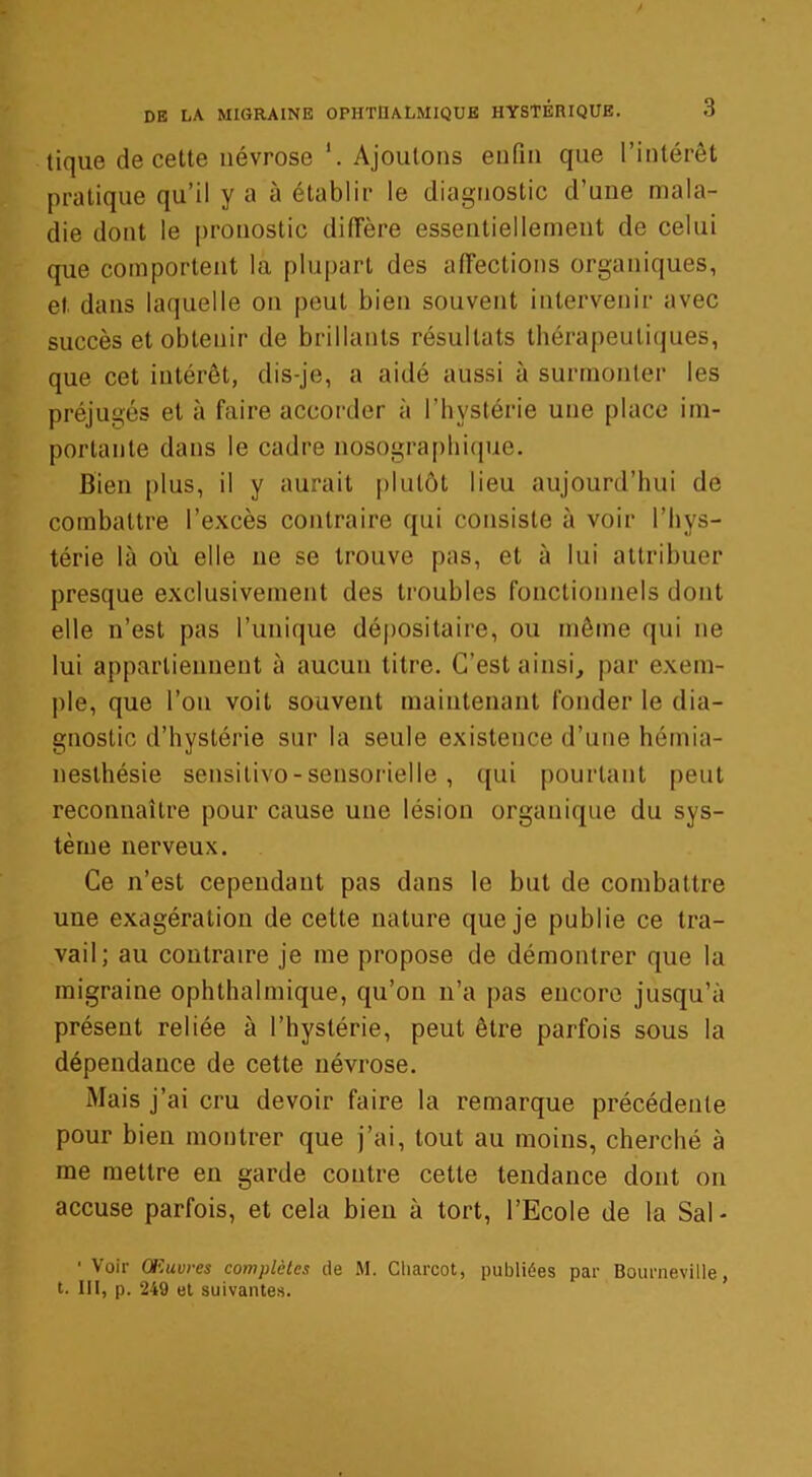 tique de cette névrose *. Ajoutons enfin que l’intérêt pratique qu’il y a à établir le diagnostic d’une mala- die dont le pronostic diffère essentiellement de celui que comportent la plupart des affections organiques, et. dans laquelle on peut bien souvent intervenir avec succès et obtenir de brillants résultats thérapeutiques, que cet intérêt, dis-je, a aidé aussi à surmonter les préjugés et à faire accorder à l’hystérie une place im- portante dans le cadre nosographique. Bien plus, il y aurait plutôt lieu aujourd’hui de combattre l’excès contraire qui consiste à voir l’hys- térie là où elle 11e se trouve pas, et à lui attribuer presque exclusivement des troubles fonctionnels dont elle n’est pas Tunique dépositaire, ou même qui ne lui appartiennent à aucun titre. C’est ainsi, par exem- ple, que Ton voit souvent maintenant fonder le dia- gnostic d’hystérie sur la seule existence d’une hémia- nesthésie sensitivo - sensorielle , qui pourtant peut reconnaître pour cause une lésion organique du sys- tème nerveux. Ce n’est cependant pas dans le but de combattre une exagération de cette nature que je publie ce tra- vail; au contraire je me propose de démontrer que la migraine ophthalmique, qu’on n’a pas encore jusqu’à présent reliée à l’hystérie, peut être parfois sous la dépendance de cette névrose. Mais j’ai cru devoir faire la remarque précédente pour bien montrer que j’ai, tout au moins, cherché à me mettre en garde contre cette tendance dont 011 accuse parfois, et cela bien à tort, l’Ecole de la Sal - 1 Voir Œuvres complètes de M. Charcot, publiées par Bourneville, t. III, p. 249 et suivantes.