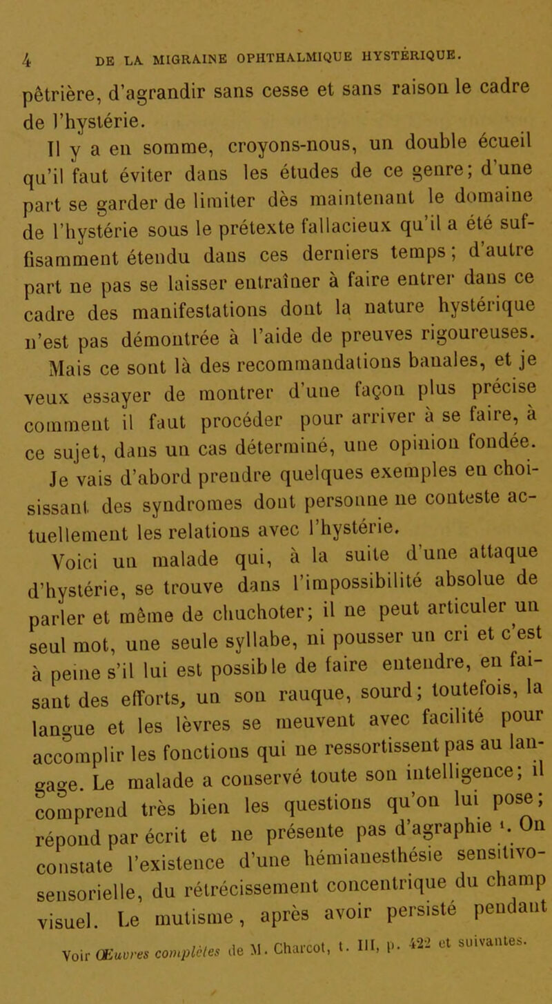 pètrière, d’agrandir sans cesse et sans raison le cadre de l’hystérie. Il y a en somme, croyons-nous, un double écueil qu’il faut éviter dans les études de ce genre; d'une part se garder de limiter des maintenant le domaine de l’hystérie sous le prétexte fallacieux qu’il a été suf- fisamment étendu dans ces derniers temps ; d’autre part ne pas se laisser entraîner à faire entrer dans ce cadre des manifestations dont la nature hystérique n’est pas démontrée à l’aide de preuves rigoureuses. Mais ce sont là des recommandations banales, et je veux essayer de montrer d’une façon plus précise comment il faut procéder pour arriver à se faire, à ce sujet, dans un cas déterminé, une opinion fondée. Je vais d’abord prendre quelques exemples en choi- sissant des syndromes dont personne ne conteste ac- tuellement les relations avec l’hystérie. Voici un malade qui, à la suite d’une attaque d’hystérie, se trouve dans l’impossibilité absolue de parler et même de chuchoter; il ne peut articuler un seul mot, une seule syllabe, ni pousser un cri et c est à peine s’il lui est possible de faire entendre, en fai- sant des efforts, un son rauque, sourd; toutefois, la langue et les lèvres se meuvent avec facilité pour accomplir les fonctions qui ne ressortissent pas au lan- çage. Le malade a conservé toute son intelligence; 1 comprend très bien les questions qu’on lui pose; répond par écrit et ne présente pas d’agraphie‘. On constate l’existence d’une hémianesthésie sens.t.vo- sensorielle, du rétrécissement concentrique du champ visuel. Le mutisme, après avoir persisté pendant Voir CEuvres complètes de M• Charcot, t. III, P- *2- Lt suivantes.