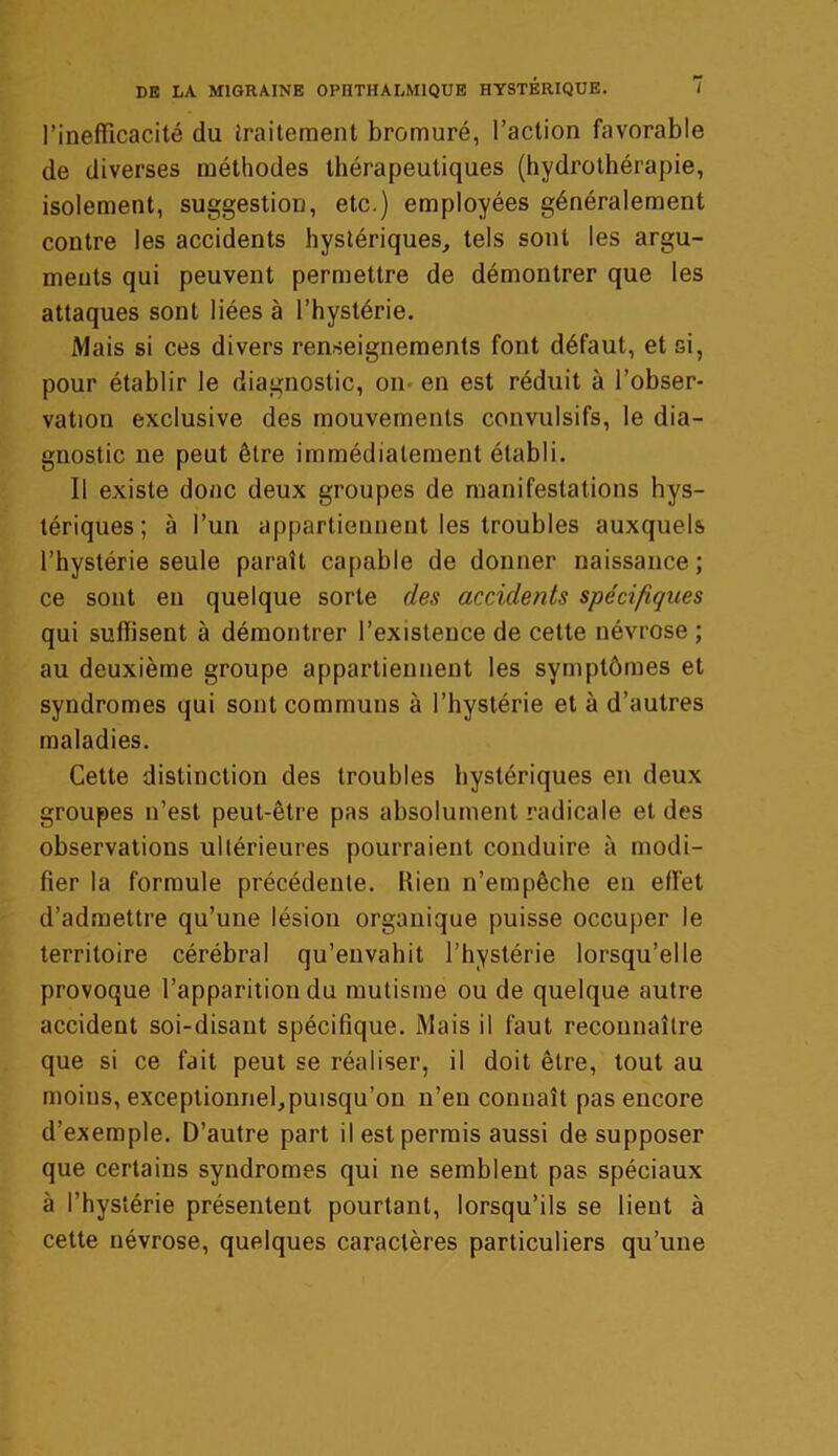 l’inefficacité du traitement bromuré, l’action favorable de diverses méthodes thérapeutiques (hydrothérapie, isolement, suggestion, etc.) employées généralement contre les accidents hystériques, tels sont les argu- ments qui peuvent permettre de démontrer que les attaques sont liées à l’hystérie. Mais si ces divers renseignements font défaut, et si, pour établir le diagnostic, on- en est réduit à l’obser- vation exclusive des mouvements convulsifs, le dia- gnostic ne peut être immédiatement établi. Il existe donc deux groupes de manifestations hys- tériques ; à l’un appartiennent les troubles auxquels l’hystérie seule paraît capable de donner naissance; ce sont en quelque sorte des accidents spécifiques qui suffisent à démontrer l’existence de cette névrose ; au deuxième groupe appartiennent les symptômes et syndromes qui sont communs à l’hystérie et à d’autres maladies. Cette distinction des troubles hystériques en deux groupes n’est peut-être pas absolument radicale et des observations ultérieures pourraient conduire à modi- fier la formule précédente. bien n’empêche en effet d’admettre qu’une lésion organique puisse occuper le territoire cérébral qu’envahit l’hystérie lorsqu’elle provoque l’apparition du mutisme ou de quelque autre accident soi-disant spécifique. Mais il faut reconnaître que si ce fait peut se réaliser, il doit être, tout au moins, exceptionnel,puisqu’on n’eu connaît pas encore d’exemple. D’autre part il est permis aussi de supposer que certains syndromes qui ne semblent pas spéciaux à l’hystérie présentent pourtant, lorsqu’ils se lient à cette névrose, quelques caractères particuliers qu’une