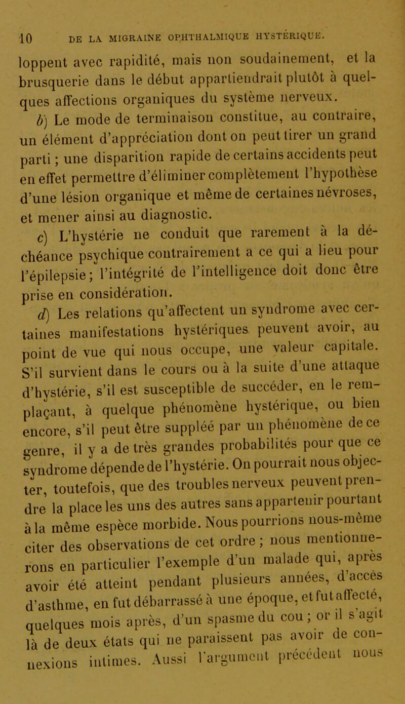 loppGiit avec rapidité, mais 11011 soudainement, et la brusquerie dans le début appartiendrait plutôt à quel- ques affections organiques du système nerveux. b) Le mode de terminaison constitue, au contraire, un élément d’appréciation dont on peut tirer un giand parti ; une disparition rapide de certains accidents peut en effet permettre d’éliminer complètement l’hypothèse d’une lésion organique et meme de certaines névroses, et mener ainsi au diagnostic. c) L’hystérie ne conduit que rarement à la dé- chéance psychique contrairement a ce qui a lieu pour l’épilepsie; l’intégrité de l’intelligence doit donc être prise en considération. d) Les relations qu’affectent un syndrome avec cer- taines manifestations hystériques peuvent avoir, au point de vue qui nous occupe, une valeur capitale. S’il survient dans le cours ou à la suite d’une attaque d’hystérie, s’il est susceptible de succéder, en le rem- plaçant, à quelque phénomène hystérique, ou bien encore, s’il peut être suppléé par un phénomène de ce genre, il y a de très grandes probabilités pour que ce syndrome dépende de l’hystérie. On pourrait nous objec- ter, toutefois, que des troubles nerveux peuvent pren- dre la place les uns des autres sans appartenir pourtant à la même espèce morbide. Nous pourrions nous-mème citer des observations de cet ordre ; nous mentionne- rons en particulier l’exemple d’un malade qui, apres avoir été atteint pendant plusieurs années, d’accès d’asthme, en fut débarrassé à une époque, et fut alïecte, quelques mois après, d’un spasme du cou ; or il s agit là de deux états qui ne paraissent pas avoir de con- nexions intimes. Aussi l'argument précédent nous