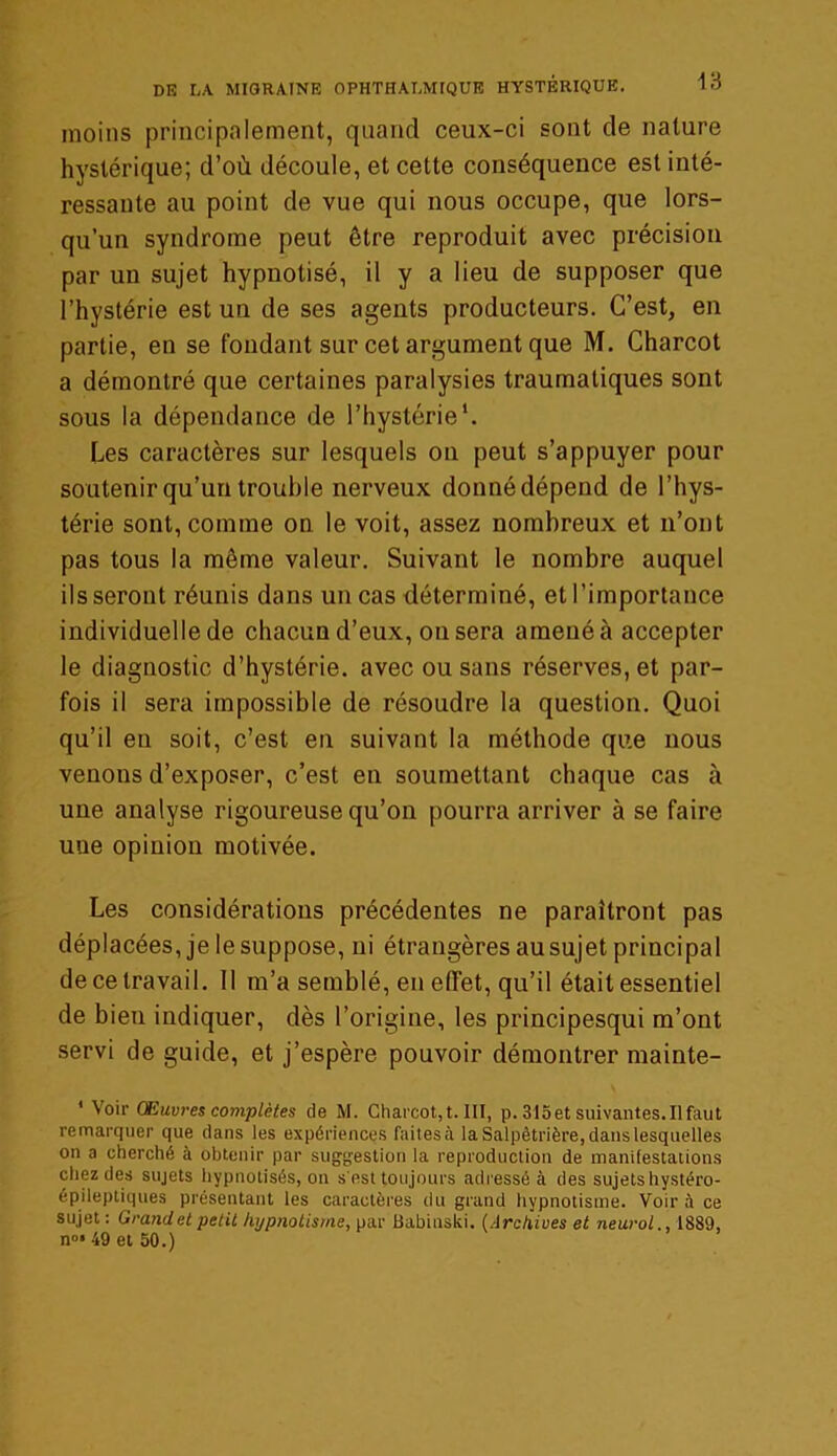 moins principalement, quand ceux-ci sont de nature hystérique; d’où découle, et cette conséquence est inté- ressante au point de vue qui nous occupe, que lors- qu’un syndrome peut être reproduit avec précision par un sujet hypnotisé, il y a lieu de supposer que l’hystérie est un de ses agents producteurs. C’est, en partie, en se fondant sur cet argument que M. Charcot a démontré que certaines paralysies traumatiques sont sous la dépendance de l’hystérie1. Les caractères sur lesquels on peut s’appuyer pour soutenir qu’un trouble nerveux donné dépend de l’hys- térie sont, comme on le voit, assez nombreux et n’ont pas tous la même valeur. Suivant le nombre auquel ils seront réunis dans un cas déterminé, et l’importance individuelle de chacun d’eux, on sera amené à accepter le diagnostic d’hystérie, avec ou sans réserves, et par- fois il sera impossible de résoudre la question. Quoi qu’il eu soit, c’est en suivant la méthode que nous venons d’exposer, c’est en soumettant chaque cas à une analyse rigoureuse qu’on pourra arriver à se faire uue opinion motivée. Les considérations précédentes ne paraîtront pas déplacées, je le suppose, ni étrangères au sujet principal de ce travail. 11 m’a semblé, en effet, qu’il était essentiel de bien indiquer, dès l’origine, les principesqui m’ont servi de guide, et j’espère pouvoir démontrer mainte- ' Voir Œuvres complètes de M. Charcot, t. III, p. 315 et suivantes. Il faut remarquer que dans les expériences faitesà la Salpêtrière, dans lesquelles on a cherché à obtenir par suggestion la reproduction de manifestations chez des sujets hypnotisés, on s'est toujours adressé à des sujets hystéro- épileptiques présentant les caractères du grand hypnotisme. Voir à ce sujet : Grand et petit hypnotisme, par Babinski. (Archives et neurol., 1889, n°» 49 et 50.)