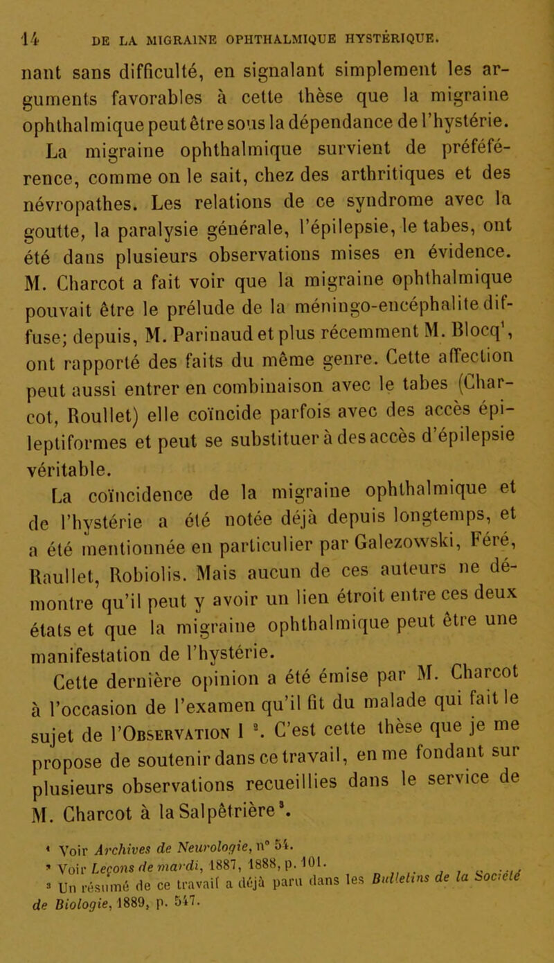 liant sans difficulté, en signalant simplement les ar- guments favorables à cette thèse que la migraine ophthalmique peut être sous la dépendance de l’hystérie. La migraine ophthalmique survient de préféfé- rence, comme on le sait, chez des arthritiques et des névropathes. Les relations de ce syndrome avec la goutte, la paralysie générale, l’épilepsie, le tabes, ont été dans plusieurs observations mises en évidence. M. Charcot a fait voir que la migraine ophthalmique pouvait être le prélude de la méningo-encéphalitedif- fuse; depuis, M. Parinaud et plus récemment M. Blocq', ont rapporté des faits du meme genre. Cette affection peut aussi entrer en combinaison avec le tabes (Char- cot, Roullet) elle coïncide parfois avec des accès épi- leptiformes et peut se substituer à des accès d’épilepsie véritable. La coïncidence de la migraine ophthalmique et de l’hystérie a été notée déjà depuis longtemps, et a été mentionnée en particulier par Galezowski, Féré, Raullet, Robiolis. Mais aucun de ces auteurs ne de- montre qu’il peut y avoir un lien étroit entre ces deux états et que la migraine ophthalmique peut etre une manifestation de l’hystérie. Cette dernière opinion a été émise par M. Charcot à l’occasion de l’examen qu’il fit du malade qui fait le sujet de I’Observation 1 2. C’est cette thèse que je me propose de soutenir dans ce travail, en me fondant sur plusieurs observations recueillies dans le service de M. Charcot à la Salpêtrière*. ♦ Voir Archives de Neurologie, n° 54. * Voir Leçons de mardi, 1887, 1888, p. 101. ...... => Un résumé de ce travail a déjà paru dans les Bulleltns de la Socielé de Biologie, 1889, p. 547.