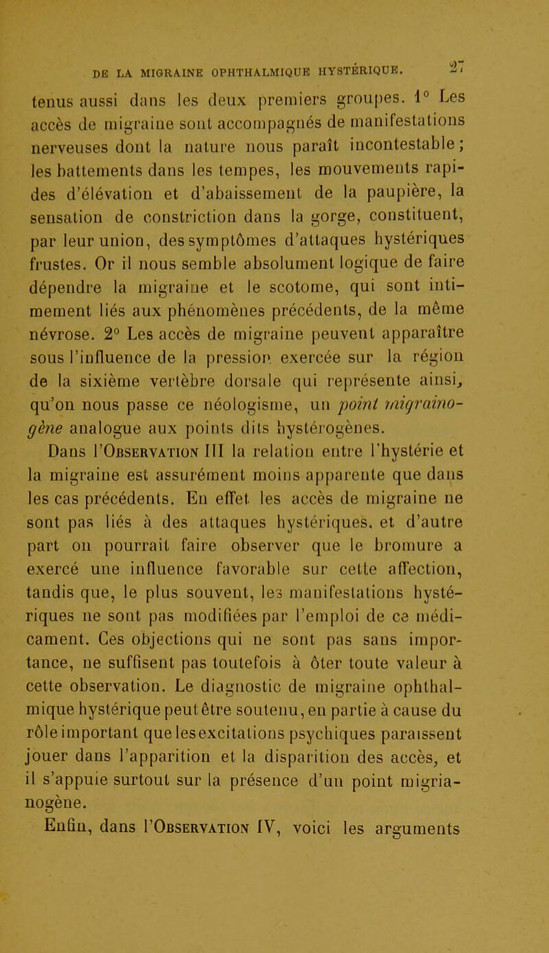 tenus aussi dans les deux premiers groupes. 1° Les accès de migraine sont accompagnés de manifestations nerveuses dont la nature nous paraît incontestable; les battements dans les tempes, les mouvements rapi- des d’élévation et d’abaissement de la paupière, la sensation de constriction dans la gorge, constituent, par leur union, dessymptômes d’attaques hystériques frustes. Or il nous semble absolument logique de faire dépendre la migraine et le scotome, qui sont inti- mement liés aux phénomènes précédents, de la même névrose. 2° Les accès de migraine peuvent apparaître sous l’influence de la pression, exercée sur la région de la sixième vertèbre dorsale qui représente ainsi, qu’on nous passe ce néologisme, un point rnigraino- gène analogue aux points dits hystérogènes. Dans I'Observation III la relation entre l'hystérie et la migraine est assurément moins apparente que dans les cas précédents. En effet les accès de migraine ne sont pas liés à des attaques hystériques, et d’autre part on pourrait faire observer que le bromure a exercé une influence favorable sur cetle affection, tandis que, le plus souvent, les manifestations hysté- riques ne sont pas modifiées par l’emploi de ce médi- cament. Ces objections qui ne sont pas sans impor- tance, ne suffisent pas toutefois à ôter toute valeur à cette observation. Le diagnostic de migraine ophthal- mique hystérique peut être soutenu, en partie à cause du rôle important que lesexcitations psychiques paraissent jouer dans l’apparition et la disparition des accès, et il s’appuie surtout sur la présence d’un point migria- nogène. Enfin, dans I’Observation IV, voici les arguments