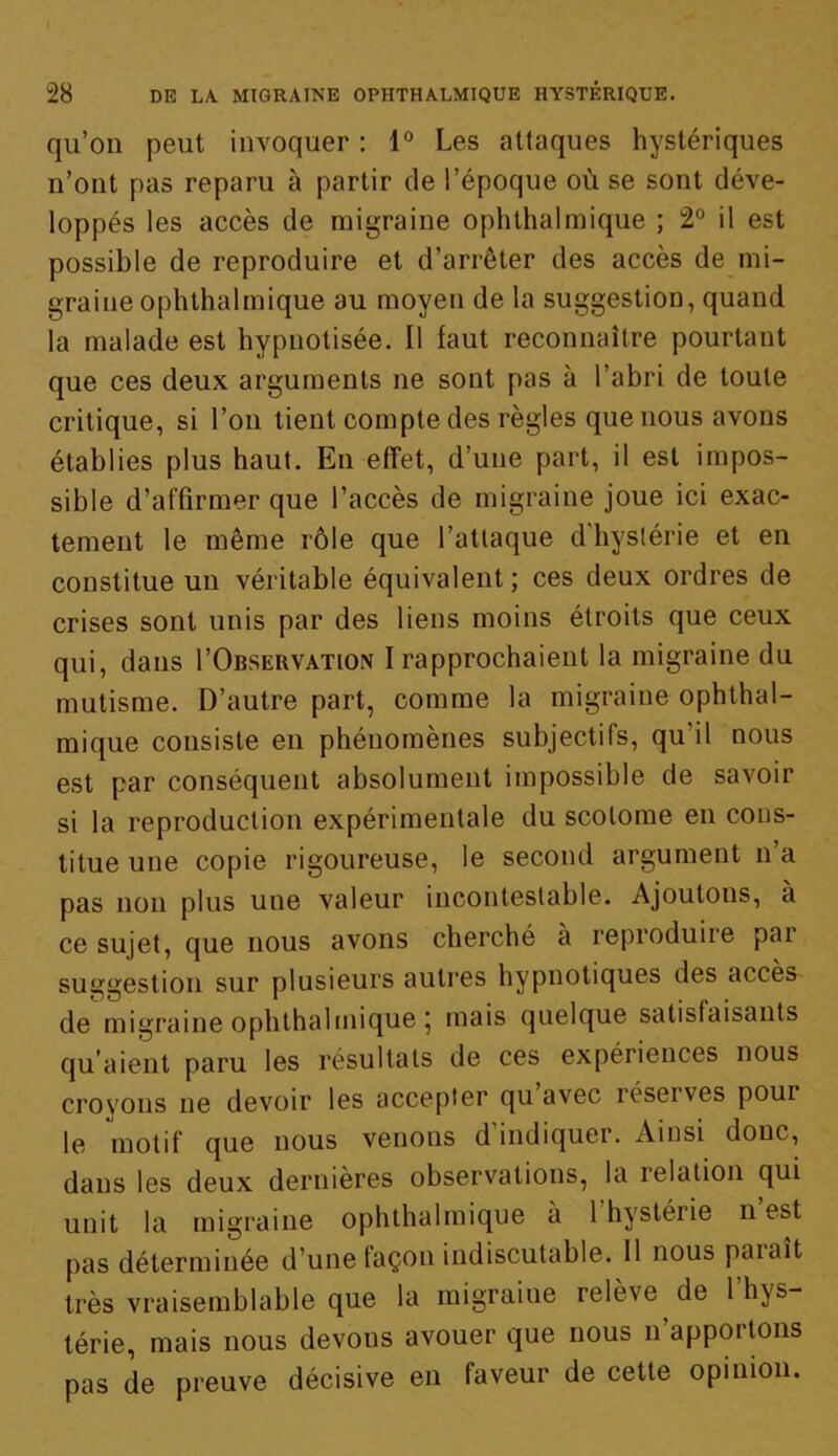 qu’on peut invoquer : 1° Les attaques hystériques n’ont pas reparu à partir de l’époque où se sont déve- loppés les accès de migraine ophthalmique ; 2° il est possible de reproduire et d’arrêter des accès de mi- graine ophthalmique au moyen de la suggestion, quand la malade est hypnotisée. Il faut reconnaître pourtant que ces deux arguments ne sont pas à l’abri de toute critique, si l’on tient compte des règles que nous avons établies plus haut. En effet, d’une part, il est impos- sible d’affirmer que l’accès de migraine joue ici exac- tement le même rôle que l’attaque d'hystérie et en constitue un véritable équivalent ; ces deux ordres de crises sont unis par des liens moins étroits que ceux qui, dans I’Observation I rapprochaient la migraine du mutisme. D’autre part, comme la migraine ophthal- mique consiste en phénomènes subjectifs, qu’il nous est par conséquent absolument impossible de savoir si la reproduction expérimentale du scolome en cons- titue une copie rigoureuse, le second argument n’a pas non plus une valeur incontestable. Ajoutons, a ce sujet, que nous avons cherché à reproduire par suggestion sur plusieurs autres hypnotiques des accès de migraine ophthalmique ; mais quelque satisfaisants qu’aient paru les résultats de ces expériences nous crovous ne devoir les accepter qu avec léseives pour le motif que nous venons d indiquer. Ainsi donc, dans les deux dernières observations, la relation qui unit la migraine ophthalmique à l’hystérie n’est pas déterminée d’une façon indiscutable. 11 nous paraît très vraisemblable que la migraine relève de l’hys- térie, mais nous devous avouer que nous n’apportons pas de preuve décisive en faveur de cette opinion.