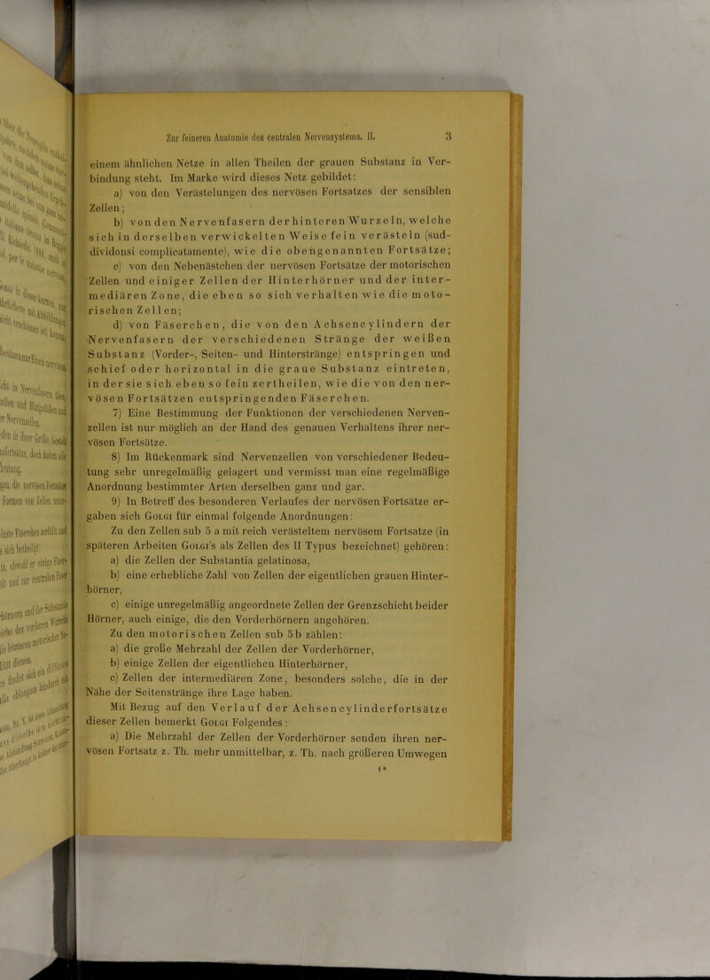 :%iv v ::S>: ^■hT al, eile' |ii > licht ''“ßljkoi ^ *■ «J <4>»,ä einem ähnlichen Netze in allen Theilen der grauen Substanz in Ver- bindung steht. Im Marke wird dieses Netz gebildet: a) von den Verästelungen des nervösen Fortsatzes der sensiblen Zellen; b) von den Nervenfasern der hinteren Wurze ln, welche sich in derselben verwickelten Weise fein verästeln (sud- dividonsi complicatamente), wie die obengenannten Fortsätze; c) von den Nebenästchen der nervösen Fortsätze der motorischen Zellen und einiger Zellender Hinterhörner und der inter- mediär en Zone, die eben so sich verhalten wie die moto- rischen Zellen; d) von Fäserchen, die von den Achsenc y lindern der •Nervenfasern der verschiedenen Stränge der weißen Substanz (Vorder-, Seiten- und Ilinterstränge) entspringen und schief oder horizontal in die graue Substanz eintreten, in der sie sich eben so fein zertheilen, wie die von den ner- vösen Fortsätzen entspringenden Fäserchen. 7) Eine Bestimmung der Funktionen der verschiedenen Nerven- zellen ist nur möglich an der Hand des genauen Verhaltens ihrer ner- vösen Fortsätze. laforlsdlze, doefi Aatenaffi kutajj, jea die Bentafwtsil» Formen von Zellen Är- mste FäserchecierMlw ä sich bethfilisi; [i ohwöbl er einige Faserf j(l um! zur centralen Foser «höroero und der m :?3 »****( lila,ll,? \ ,.V,' ' 8) Im Rückenmark sind Nervenzellen von verschiedener Bedeu- tung sehr unregelmäßig gelagert und vermisst man eine regelmäßige Anordnung bestimmter Arten derselben ganz und gar. 9) In Betreff des besonderen Verlaufes der nervösen Fortsätze er- gaben sich Golgi für einmal folgende Anordnungen: Zu den Zellen sub 3 a mit reich verästeltem nervösem Fortsatze (in späteren Arbeiten Golgi’s als Zellen des II Typus bezeichnet) gehören: a) die Zellen der Substantia gelalinosa, b) eine erhebliche Zahl von Zellen der eigentlichen grauen Hinter- hörner, c) einige unregelmäßig angeordnete Zellen der Grenzschicht beider Hörner, auch einige, die den Vorderhörnern angehören. Zu den motorischen Zellen sub 5b zählen: a) die große Mehrzahl der Zellen der Vorderhörner, b) einige Zellen der eigentlichen Ilinlerhörner, c) Zellen der intermediären Zone, besonders solche, die in der Nähe der Seitenstränge ihre Lage haben. Mit Bezug auf den Verlauf der Achsencylinderfortsätze dieser Zellen bemerkt Golgi Folgendes : a) Die Mehrzahl der Zellen der Vorderhörner senden ihren ner- vösen Fortsatz z. Th. mehr unmittelbar, z. Th. nach größeren Umwegen ) *