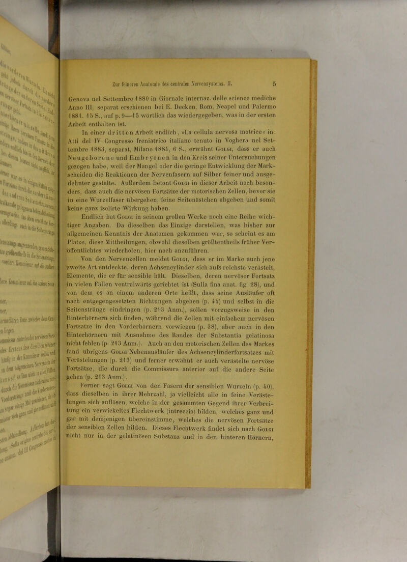 H, x AUlWn '“'“»'I 'H °rn % üer.. «di ^ dii K«. ^ War e, in . %  l^r •'öüeren t, eUe”ätlli oltugsweiso aller(lin«8 aUchii [*‘ustränge gfößlenllieils in die Sei '^'lerek’otiiiDfcuraafdiea^ Ine RoinmijsutanUiui4iieSeii«i ner. ner, ernjediäreo Zone w w nt iHUnnssiif eil lte lens sei es •öS*- u#r # mm *10* Genova nel Settembre 1880 in Giornale internaz. dolle Science mediche Anno 111, separat erschienen bei E. Decken, Rom, Neapel und Palermo ■I881. 15 S., auf p. 9—15 wörtlich das wiedergegeben, was in der ersten Arbeit enthalten ist. Pin einer dritten Arbeit endlich, »La ccllula nervosa motrice« in: Atti del IV Congresso freniatrico italiano tenuto in Voghera nel Set- lembre 1883, separat, Milano 1884, 6 S., erwähnt Golgi, dass er auch Neugeborene und Emb ryonen in den Kreis seiner Untersuchungen gezogen habe, weil der Mangel oder die geringe Entwicklung der Mark- scheiden die Reaktionen der Nervenfasern auf Silber feiner und ausge- dehnter gestalte. Außerdem betont Golgi in dieser Arbeit noch beson- ders, dass auch die nervösen Fortsätze der motorischen Zellen, bevor sie in eine Wurzelfaser übergehen, feine Seitenäslehen abgeben und somit keine ganz isolirte Wirkung haben. Endlich hat Golgi in seinem großen Werke noch eine Reihe wich- tiger Angaben. Da dieselben das Einzige darstellen, was bisher zur allgemeinen Kenntnis der Anatomen gekommen war, so scheint es am Platze, diese Mittheilungen, obwohl dieselben größtentheils früher Ver- öffentlichtes wiederholen, hier noch anzuftihren. Von den Nervenzellen meldet Golgi, dass er im Marke auch jene zweite Art entdeckte, deren Achsencylinder sich aufs reichste verästelt, Elemente, die er für sensible hält. Dieselben, deren nervöser Fortsatz in vielen Fällen ventralwärls gerichtet ist (Sulla fina anal. fig. 28), und von dem es an einem anderen Orte heißt, dass seine Ausläufer oft nach entgegengesetzten Richtungen abgehen (p. 44) und selbst in die Seitenstränge eindringon (p. 213 Anm.), sollen vorzugsweise in den Hinterhörnern sich finden, während die Zellen mit einfachem nervösen Fortsalze in den Vorderhörnern vorwiegen (p. 38), aber auch in den Hinterhörnern mit Ausnahme des Randes der Substantia gelatinosa nicht fehlen (p. 213 Anm.). Auch an den motorischen Zellen des Markes fand übrigens Golgi Nebenausläufer des Achsencylinderfortsalzes mit Verästelungen (p. 213) und ferner erwähnt er auch verästelte nervöse Fortsätze, die durch die Commissura anterior auf die andere Seite gehen (p. 213 Anm.). Ferner sagt Golgi von den Fasern der sensiblen Wurzeln (p. 40), dass dieselben in ihrer Mehrzahl, ja vielleicht alle in feine Veräste- lungen sich auflösen, welche in der gesammteu Gegend ihrer Verbrei- tung ein verwickeltes Flechtwerk (intreccio) bilden, welches ganz und gar mit demjenigen übereinstimme, welches die nervösen Fortsätze der sensiblen Zellen bilden. Dieses Flechtwerk findet sich nach Golgi nicht nur in der gelatinösen Substanz und in den hinteren Hörnern,