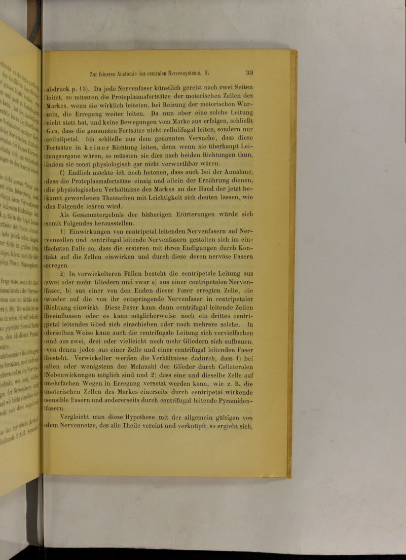 %!!• w'i vX(> I ,]W H, S5s jsSi . J*“(W. ö,SkJ % , l%nf- ■ Ästhet le nicht nem S«l<i,s r ilüfiei löüen «•Sen ^ Stelle im», me '-/ngst StoiabeH l’riijie wäre, wenn die An- ilasmaforlsäUe der Nerven- dlens auch an Gefäße sieb •rk p. 26). Hir selbst iK es es m sehen, itbrill jedoch hü ‘'fJlffldbt’r hierauf kein 9, dass ich diesen U\ adere. udsbesoüdereBeii' »n Forlsäuen, *,r‘*1**' ße» dieselbe“ n vohl a“cb iS G,^rl \riiel ?U«n Zur feineren Anatomie des centralen Nervensystems. II. 39 abdruck p. 13). Da jede Nervenfaser künstlich gereizt nach zwei Seiten leitet, so müssten die Protoplasmafortsätze der motorischen Zellen des Markes, wenn sie wirklich leiteten, bei Reizung der motorischen Wur- zeln, die Erregung weiter leiten. Da nun aber eine solche Leitung nicht statt hat, und keine Bewegungen vom Marke aus erfolgen, schließt Gad, dass die genannten Fortsätze nicht cellulifugal leiten, sondern nur ,cellulipelal. Ich schließe aus dem genannten Versuche, dass diese Fortsätze in keine r Richtung leiten, denn wenn sie überhaupt Lei- : tungsorgane wären, so müssten sie dies nach beiden Richtungen thun, indem sie sonst physiologisch gar nicht verwerthbar wären. f) Endlich möchte ich noch betonen, dass auch bei der Annahme, dass die Protoplasmafortsätze einzig und allein der Ernährung dienen, die physiologischen Verhältnisse des Markes an der Hand der jetzt be- Ikannt gewordenen Thatsachen mit Leichtigkeit sich deuten lassen, wie .das Folgende lehren wird. Als Gesammtergebnis der bisherigen Erörterungen würde sich -somit Folgendes herausstellen. 1) Einwirkungen von cenlripelal leitenden Nervenfasern auf Ner- venzellen und centrifugal leitende Nervenfasern gestalten sich im ein- ’.fachsten Falle so, dass die ersteren mit ihren Endigungen durch Kon- ttakt auf die Zellen einwirken und durch diese deren nervöse Fasern (erregen. 2) In verwickelteren Fällen besteht die cenlripetale Leitung aus zwei oder mehr Gliedern und zwar a) aus einer centripetalen Nerven- faser, b) aus einer von den Enden dieser Faser erregten Zelle, die 'wieder auf die von ihr entspringende Nervenfaser in centripetaler IRichtung einwirkt. Diese Faser kann dann centrifugal leitende Zellen (beeinflussen oder es kann möglicherweise noch ein drittes centri- ;petal leitendes Glied sich einscliieben oder noch mehrere solche. In derselben Weise kann auch die centrifugale Leitung sich vervielfachen und aus zwei, drei oder vielleicht noch mehr Gliedern sich aufbauen, - von denen jedes aus einer Zelle und einer centrifugal leitenden Faser besteht. Verwickelter werden die Verhältnisse dadurch, dass 1) bei allen oder wenigstens der Mehrzahl der Glieder durch Collateralen 'Nebenwirkungen möglich sind und 2) dass eine und dieselbe Zelle auf (mehrfachen Wegen in Erregung versetzt werden kann, wie z. B. die -motorischen Zellen des Markes einerseits durch centripetal wirkende -sensible Fasern und andererseits durch centrifugal leitende Pyramiden- l'fasern. Vergleicht man diese Hypothese mit der allgemein gültigen von dem Nervennetze, das alle Theile vereint und verknüpft, so ergiebt sich,
