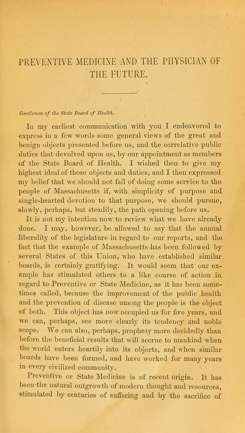 PREVENTIVE MEDICINE AND THE PHYSICIAN OF THE FUTURE. Gentlemen of the State Board of Health. In my earliest communication with you I endeavored to express in a few words some general views of the great and benign objects presented before us, and the correlative public duties that devolved upon us, by our appointment as members of the State Board of Health. I wished then to give my highest ideal of those objects and duties, and I then expressed my belief that we should not fail of doing some service to the people of Massachusetts if, with, simplicity of purpose and single-hearted devotion to that purpose, we should pursue, slowly, perhaps, but steadily, the path opening before us. It is not my intention now to review what we have already done. I may, however, be allowed to say that the annual liberality of the legislature in regard to our reports, and the fact that the example of Massachusetts has been followed by several States of this Union, who have established similar boards, is certainly gratifying. It would seem that our ex- ample has stimulated others to a like course of action in regard to Preventive or State Medicine, as it has been some- times called, because the improvement of the public health and the prevention of disease among the people is the object of both. This object has now occupied us for hvo years, and we can, perhaps, see more clearly its tendency and noble scope. We can also, perhaps, prophesy more decidedly than before the beneficial results that will accrue to mankind when the world enters heartily into its objects, and when similar boards have been formed, and have worked for many years in every civilized community. Preventive or State Medicine is of recent origin. It has been-the natural outgrowth of modern thought and resources, stimulated by centuries of suffering and by the sacrifice of