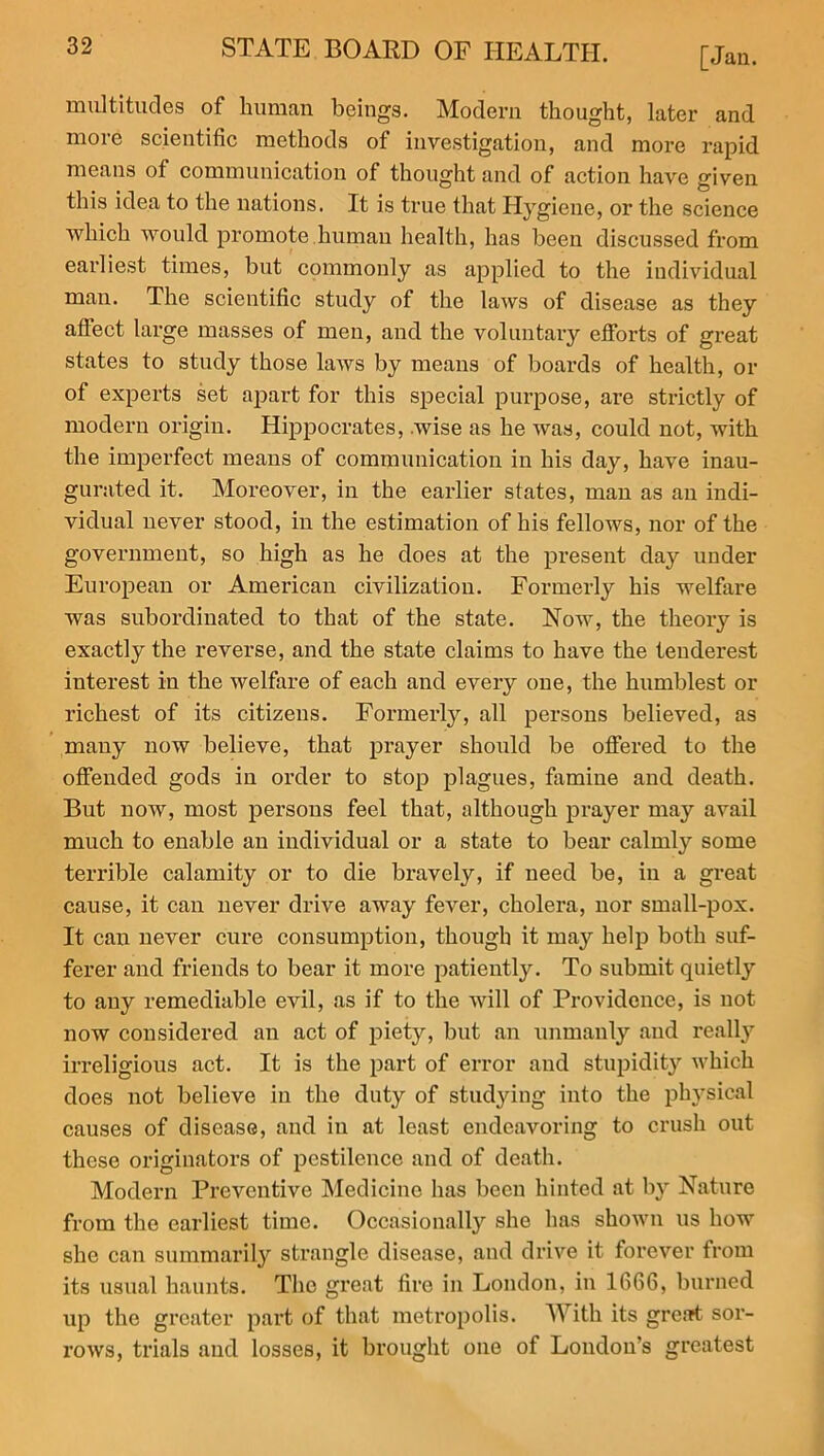 [Jan. multitudes of human beings. Modern thought, later and more scientific methods of investigation, and more rapid means of communication of thought and of action have given this idea to the nations. It is true that Hygiene, or the science which would promote human health, has been discussed from earliest times, but commonly as applied to the individual man. The scientific study of the laws of disease as they affect large masses of men, and the voluntary efforts of great states to study those laws by means of boards of health, or of experts set apart for this special purpose, are strictly of modern origin. Hippocrates, wise as he was, could not, with the imperfect means of communication in his day, have inau- gurated it. Moreover, in the earlier states, man as an indi- vidual never stood, in the estimation of his fellows, nor of the government, so high as he does at the present day under European or American civilization. Formerly his welfare was subordinated to that of the state. Now, the theory is exactly the reverse, and the state claims to have the tenderest interest in the welfare of each and every one, the humblest or richest of its citizens. Formerly, all persons believed, as many now believe, that prayer should be offered to the offended gods in order to stop plagues, famine and death. But now, most persons feel that, although prayer may avail much to enable an individual or a state to bear calmly some terrible calamity or to die bravely, if need be, in a great cause, it can never drive away fever, cholera, nor small-pox. It can never cure consumption, though it may help both suf- ferer and friends to bear it more patiently. To submit quietly to any remediable evil, as if to the will of Providence, is not now considered an act of piety, but an unmanly and really irreligious act. It is the part of error and stupidity which does not believe in the duty of studying into the physical causes of disease, and in at least endeavoring to crush out these originators of pestilence and of death. Modern Preventive Medicine has been hinted at by Nature from the earliest time. Occasionally she has shown us how she can summarily strangle disease, and drive it forever from its usual haunts. The great fire in London, in 1666, burned up the greater part of that metropolis. With its great sor- rows, trials and losses, it brought one of London’s greatest