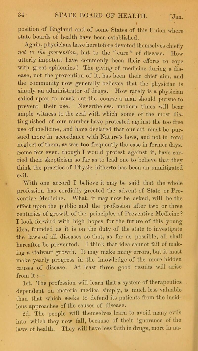 \ position of England and of some States of this Union where state boards of health have been established. Again, physicians have heretofore devoted themselves chiefly not to the prevention, but to the  cure ” of disease. How utterly impotent have commonly been their efforts to cope with great epidemics ! The giving of medicine during a dis- ease, not the prevention of it, has been their chief aim, and the community now generally believes that the physician is simply an administrator of drugs. How rarely is a physician called upon to mark out the course a man should pursue to prevent their use. Nevertheless, modern times will bear ample witness to the zeal with which some of the most dis- tinguished of our number have protested against the too free use of medicine, and have declared that our art must be pur- sued more in accordance with Nature’s laws, and not in total neglect of them, as was too frequently the case in former days. Some few even, though I would protest against it, have car- ried their skepticism so far as to lead one to believe that they think the practice of Physic hitherto has been an unmitigated evil. 'With one accord I believe it may be said that the whole profession has cordially greeted the advent of State or Pre- ventive Medicine. What, it may now be asked, will be the effect upon the public and the profession after two or three centuries of growth of the principles of Preventive Medicine ? I look forward with high hopes for the future of this young idea, founded as it is on the duty of the state to investigate the laws of all diseases so that, as far as possible, all shall hereafter be prevented. I think that idea cannot fail of mak- ing a stalwart growth. It may make many errors, but it must make yearly progress in the knowledge of the more hidden causes of disease. At least three good results will arise from it:— 1st. The profession will learn that a system of therapeutics dependent on materia medica simply, is much less valuable than that which seeks to defend its patients from the insid- ious approaches of the causes of disease. 2d. The people will themselves learn to avoid many evils into which they now fall, because of their ignorance of the laws of health. They will have less faith in drugs, more in na-