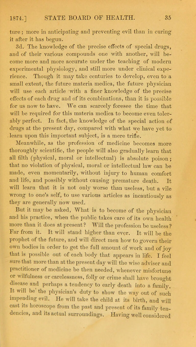 ture; more in anticipating and preventing evil than in curing it after it has begun. 3d. The knowledge of the precise effects of special drugs, and of their various compounds one with another, will be- come more and more accurate under the teaching of modern experimental physiology, and still more under clinical expe- rience. Though it may take centuries to develop, even to a small extent, the future materia medica, the future physician will use each article with a finer knowledge of the precise effects of each drug and of its combinations, than it is possible for us now to have. We can scarcely foresee the time that will be required for this materia medica to become even tolei’- ably perfect. In fact, the knowledge of the special action of drugs at the present day, compared with what we have yet to learn upon this important subject, is a mere trifle. Meanwhile, as the profession of medicine becomes more thoroughly scientific, the people will also gradually learn that all filth (physical, moral or intellectual) is absolute poison; that no violation of physical, moral or intellectual law can be made, even momentarily, without injury to human comfort and life, and possibly without causing premature death. It will learn that it is not only worse than useless, but a vile wrong to one’s self, to use various articles as incautiously as they are generally now used. But it may be asked, What is to become of the physician and his practice, when the public takes care of its own health more than it does at present ? Will the profession be useless ? Far from it. It will stand higher than ever. It will be the prophet of the future, and will direct men how to govern their own bodies in order to get the full amount of work and of joy that is possible out of each body that appears in life. I feel suie that more than at the present day will the wise adviser and practitioner of medicine be then needed, whenever misfortune or wilfulness or carelessness, folly or crime shall have brought disease and perhaps a tendency to early death into a family. It will be the physician’s duty to show the way out of such impending evil. He will take the child at its birth, and will cast its horoscope from the past and present of its family ten- dencies, and its actual surroundings. Having well considered