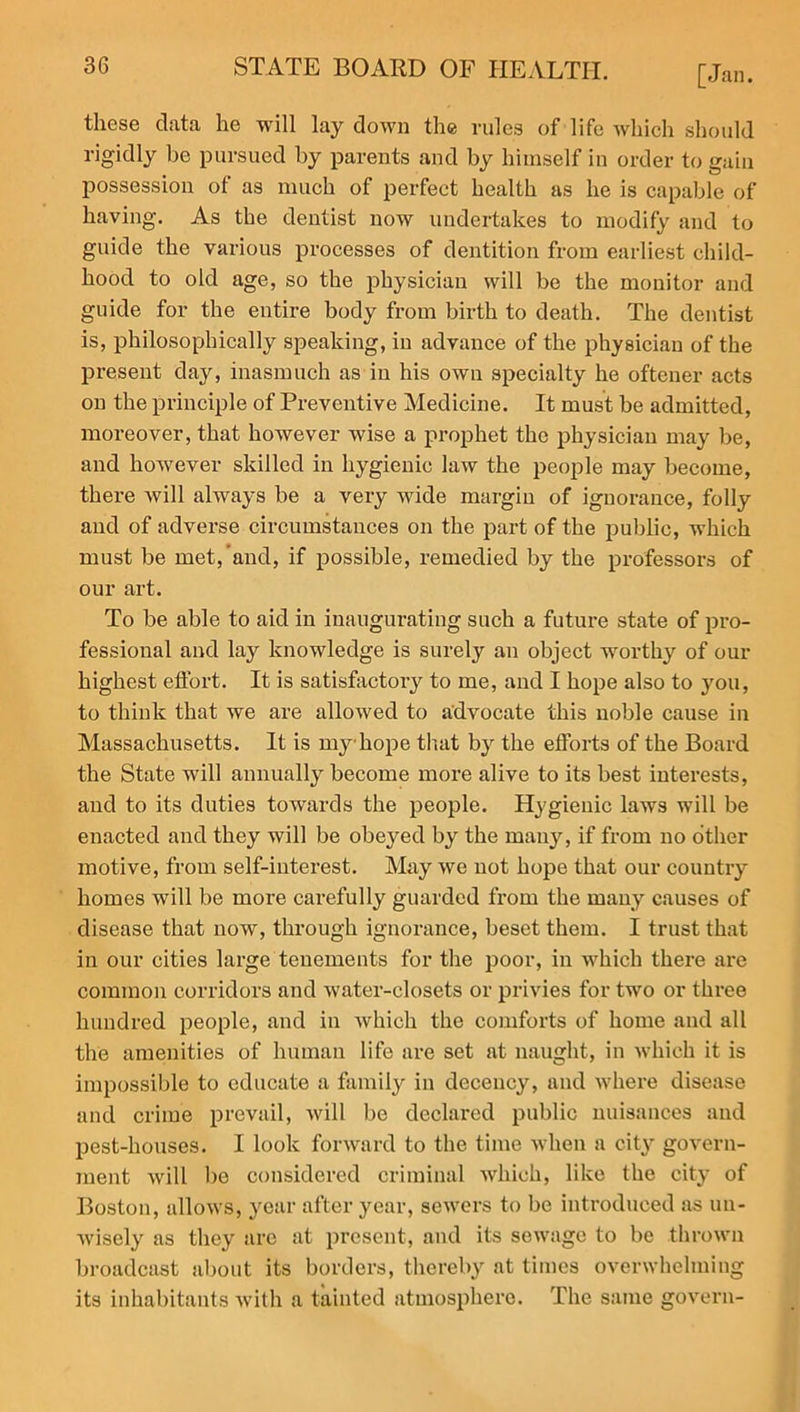 these data he will lay down the rules of life which should rigidly be pursued by parents and by himself in order to gain possession of as much of perfect health as he is capable of having. As the dentist now undertakes to modify and to guide the various processes of dentition from earliest child- hood to old age, so the physician will be the monitor and guide for the entire body from birth to death. The dentist is, philosophically speaking, in advance of the physician of the present day, inasmuch as in his own specialty he oftener acts on the principle of Preventive Medicine. It must be admitted, moreover, that however wise a prophet the physician may be, and however skilled in hygienic law the people may become, there will always be a very wide margin of ignorance, folly and of adverse circumstances on the part of the public, which must be met, and, if possible, remedied by the professors of our art. To be able to aid in inaugurating such a future state of pro- fessional and lay knowledge is surely an object worthy of our highest effort. It is satisfactory to me, and I hope also to you, to think that we are allowed to advocate this noble cause in Massachusetts. It is my hope that by the efforts of the Board the State will annually become more alive to its best interests, and to its duties towards the people. Hygienic laws will be enacted and they will be obeyed by the many, if from no other motive, from self-interest. May we not hope that our country homes will be more carefully guarded from the many causes of disease that now, through ignorance, beset them. I trust that in our cities large tenements for the poor, in which there are common corridors and water-closets or privies for two or three hundred people, and in which the comforts of home and all the amenities of human life are set at naught, in which it is impossible to educate a family in decency, and where disease and crime prevail, will bo declared public nuisances and pest-houses. I look forward to the time when a cit}r govern- ment will be considered criminal which, like the city of Boston, allows, year after year, sewers to be introduced as un- wisely as they are at present, and its sewage to be thrown broadcast about its borders, thereby at times overwhelming its inhabitants with a tainted atmosphere. The same govern-