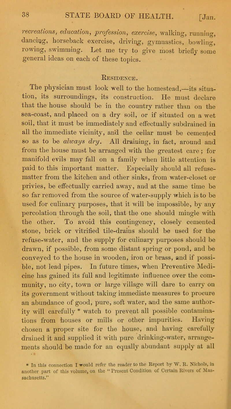 recreations, education, profession, exercise, walking, running, dancing, horseback exercise, driving, gymnastics, bowling, rowing, swimming. Let me try to give most briefly some general ideas on each of these topics. Residence. The physician must look well to the homestead,—its situa- tion, its surroundings, its construction. He must declare that the house should be in the country rather than on the sea-coast, and placed on a dry soil, or if situated on a wet soil, that it must be immediately and effectually subdrained in all the immediate vicinity, and the cellar must be cemented so as to be always dry. All draining, in fact, around and from the house must be arranged with the greatest care; for manifold evils may fall on a family when little attention is paid to this important matter. Especially should all refuse- matter from the kitchen and other sinks, from water-closet or privies, be effectually carried away, and at the same time be so far removed from the source of water-supply which is to be used for culinary purposes, that it will be impossible, by any percolation through the soil, that the one should mingle with the other. To avoid this contingency, closely cemented stone, brick or vitrified tile-drains should be used for the refuse-water, and the supply for culinary purposes should be drawn, if possible, from some distant spring or pond, and be conveyed to the house in wooden, iron or brass, and if possi- ble, not lead pipes. In future times, when Preventive Medi- cine has gained its full and legitimate influence over the com- munity, no city, town or large village will dare to carry on its government without taking immediate measures to procure an abundance of good, pure, soft water, and the same author- ity will carefully * watch to prevent all possible contamina- tions from houses or mills or other impurities. Having chosen a proper site for the house, and having carefully drained it and supplied it with pure drinking-water, arrange- ments should be made for an equally abundant supply at all * In this connection I would refer the raider to the Report by W. R. Nichols, in another part of this volume, on the “ Present Condition of Certain Rivers of Mas- sachusetts.”