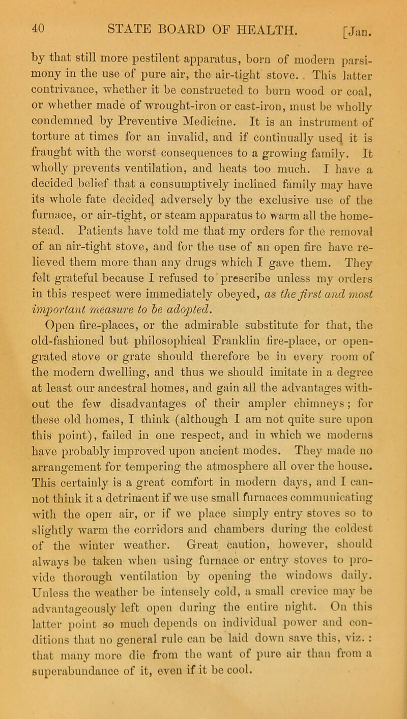 by that still more pestilent apparatus, born of modern parsi- mony in the use of pure air, the air-tight stove. This latter contrivance, whether it be constructed to burn wood or coal, or whether made of wrought-iron or cast-iron, must be wholly condemned by Preventive Medicine. It is an instrument of torture at times for an invalid, and if continually used it is fraught with the worst consequences to a growing family. It wholly prevents ventilation, and heats too much. I have a decided belief that a consumptively inclined family may have its whole fate decided adversely by the exclusive use of the furnace, or air-tight, or steam apparatus to warm all the home- stead. Patients have told me that my orders for the removal of an air-tight stove, and for the use of an open fire have re- lieved them more than any drugs which I gave them. They felt grateful because I refused to prescribe unless my orders in this respect were immediately obeyed, as the first and most important measure to he adopted. Open fire-places, or the admirable substitute for that, the old-fashioned but philosophical Franklin fire-place, or open- grated stove or grate should therefore be in every room of the modern dwelling, and thus we should imitate in a degree at least our ancestral homes, and gain all the advantages with- out the few disadvantages of their ampler chimneys; for these old homes, I think (although I am not quite sure upon this point), failed in one respect, and in which we moderns have probably improved upon ancient modes. They made no arrangement for tempering the atmosphere all over the house. This certainly is a great comfort in modern days, and I can- not think it a detriment if we use small furnaces communicating with the open air, or if we place simply entry stoves so to slightly warm the corridors and chambers during the coldest of the Avintcr weather. Great caution, however, should always bo taken when using furnace or entry stoves to pro- vide thorough ventilation by opening the windows daily. Unless the weather bo intensely cold, a small crevice may be advantageously left open during the entire night. On this latter point so much depends on individual power and con- ditions that no general rule can be laid down save this, viz. : that many more die from the want of pure air than from a superabundance of it, even if it be cool.