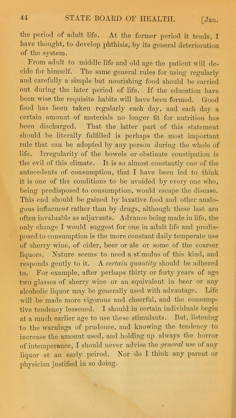 the period of adult life. At the former period it tends, I have thought, to develop phthisis, by its general deterioration, of the system. From adult to middle life and old age the patient will de- cide for himself. The same general rules for using regularly and carefully a simple but nourishing food should be carried out during the later period of life. If the education have been wise the requisite habits will have been formed. Good food has been taken regularly each day, and each day a certain amount of materials no longer fit for nutrition has been discharged. That the latter part of this statement should be literally fulfilled is perhaps the most important rule that can be adopted by any person during the whole of life. Irregularity of the bowels or obstinate constipation is •the evil of this climate. It is so almost constantly one of the antecedents of consumption, that I have been led to think it is one of the conditions to be avoided by every one who, being predisposed to consumption, would escape the disease. This end should be gained by laxative food and other analo- gous influences rather than by drugs, although these last are often invaluable as adjuvants. Advance being made in life, the only change I would suggest for one in adult life and predis- posed to consumption is the more constant daily temperate use of sherry wine, of cider, beer or ale or some of the coarser liquors. Nature seems to need a stimulus of this kind, and responds gently to it. A certain quantity should be adhered to. For example, after perhaps thirty or forty years of age two glasses of sherry wine or an equivalent in beer or any alcoholic liquor may be generally used with advantage. Life will be made more vigorous and cheerful, and the consump- tive tendency lessened. I should in certain individuals begin at a much earlier age to use these stimulants. But, listening to the warnings of prudence, and knowing the tendency to increase the amount used, and holding up always the horror of intemperance, I should never advise the general use of any liquor at an early peirod. Nor do I think any parent or physician justified in so doing.