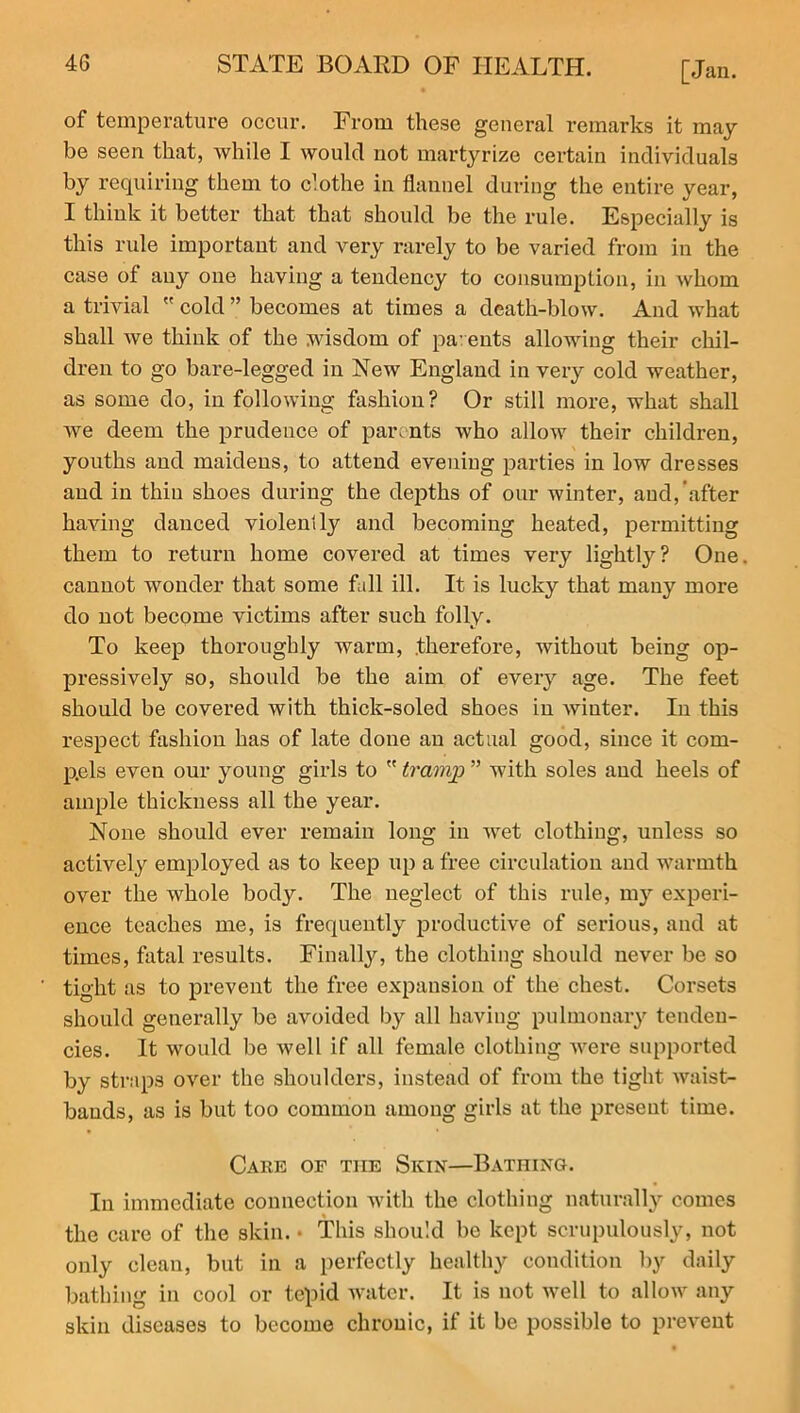 of temperature occur. From these general remarks it may be seen that, while I would not martyrize certain individuals by requiring them to clothe in flannel during the entire year, I think it better that that should be the rule. Especially is this rule important and very rarely to be varied from in the case of any one having a tendency to consumption, in whom a trivial  cold ” becomes at times a death-blow. And what shall we think of the wisdom of pa- ents allowing their chil- dren to go bare-legged in New England in very cold weather, as some do, in following fashion? Or still more, what shall we deem the prudence of parents who allow their children, youths and maidens, to attend evening parties in low dresses and in thin shoes during the depths of our winter, and, after having danced violently and becoming heated, permitting them to return home covered at times very lightly? One cannot wonder that some fall ill. It is lucky that many more do not become victims after such folly. To keep thoroughly warm, .therefore, without being op- pressively so, should be the aim of every age. The feet should be covered with thick-soled shoes in winter. In this respect fashion has of late done an actual good, since it com- pels even our young girls to  tramp ” with soles and heels of ample thickness all the year. None should ever remain long in wet clothing, unless so actively employed as to keep up a free circulation and warmth over the whole body. The neglect of this rule, my experi- ence teaches me, is frequently productive of serious, and at times, fatal results. Finally, the clothing should never be so tight as to prevent the free expansion of the chest. Corsets should generally be avoided by all having pulmonary tenden- cies. It would be well if all female clothing were supported by straps over the shoulders, instead of from the tight waist- bands, as is but too common among girls at the present time. Cake of the Skin—Bathing. In immediate connection with the clothing naturally comes the care of the skin. • This should be kept scrupulously, not only clean, but in a perfectly healthy condition by daily bathing in cool or tepid water. It is not well to allow any skin diseases to become chronic, if it be possible to prevent