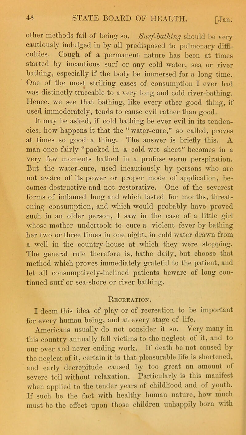 other methods fail of being so. /Surf-bcUhing should be very cautiously indulged in by all predisposed to pulmonary diffi- culties. Cough of a permanent nature has been at times started by incautious surf or any cold water, sea or river bathing, especially if the body be immersed for a long time. One of the most striking cases of consumption I ever had was distinctly traceable to a very long and cold river-bathing. Hence, we see that bathing, like every other good thing, if used immoderately, tends to cause evil rather than good. It may be asked, if cold bathing be ever evil in its tenden- cies, how happens it that the water-cure,” so called, proves at times so good a thing. The answer is briefly this. A man once fairly packed in a cold wet sheet” becomes in a very few moments bathed in a profuse warm perspiration. But the water-cure, used incautiously by persons who are not aware of its power or proper mode of application, be- comes destructive and not restorative. One of the severest forms of inflamed lung and which lasted for months, threat- ening consumption, and which would probably have proved such in an older person, I saw in the case of a little girl whose mother undertook to cure a violent fever by bathing her two or three times in one night, in cold water drawn from a well in the country-house at which they were stopping. The general rule therefore is, bathe daily, but choose that method which proves immediately grateful to the patient, and let all consumptively-inclined patients beware of long con- tinued surf or sea-shore or river bathing. Recreation. I deem this idea of play or of recreation to be important for every human being, and at every stage of life. Americans usually do not consider it so. Very many in this country annually fall victims to the neglect of it, and to our over and never ending work. If death be not caused by the neglect of it, certain it is that pleasurable life is shortened, and early decrepitude caused by too great an amount of severe toil without relaxation. Particularly is this manifest when applied to the tender years of childhood and of youth. If such be the fact with healthy human nature, how much must be the effect upon those children unhappily born with