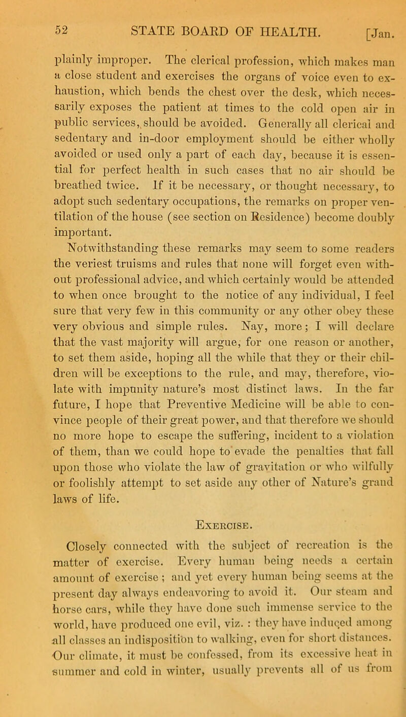 plainly improper. The clerical profession, which makes man a close student and exercises the organs of voice even to ex- haustion, which bends the chest over the desk, which neces- sarily exposes the patient at times to the cold open air in public services, should be avoided. Generally all clerical and sedentary and in-door employment should be either wholly avoided or used only a part of each day, because it is essen- tial for perfect health in such cases that no air should be breathed twice. If it be necessary, or thought necessary, to adopt such sedentary occupations, the remarks on proper ven- tilation of the house (see section on Residence) become doubly important. Notwithstanding these remarks may seem to some readers the veriest truisms and rules that none will forget even with- out professional advice, and which certainly would be attended to when once brought to the notice of any individual, I feel sure that very few in this community or any other obey these very obvious and simple rules. Nay, more; I will declare that the vast majority will argue, for one reason or another, to set them aside, hoping all the while that they or their chil- dren will be exceptions to the rule, and may, therefore, vio- late with impunity nature’s most distinct laws. In the far future, I hope that Preventive Medicine will be able to con- vince people of their great power, and that therefore we should no more hope to escape the suffering, incident to a violation of them, than we could hope to evade the penalties that fall upon those who violate the law of gravitation or who wilfully or foolishly attempt to set aside any other of Nature’s grand laws of life. Exercise. Closely connected with the subject of recreation is the matter of exercise. Every human being needs a certain amount of exercise ; and yet every human being seems at the present day always endeavoring to avoid it. Our steam and horse cars, while they have done such immense service to the world, have produced one evil, viz. : they have induced among all classes an indisposition to walking, even for short distances. Our climate, it must be confessed, from its excessive heat in summer and cold in winter, usually prevents all of us from