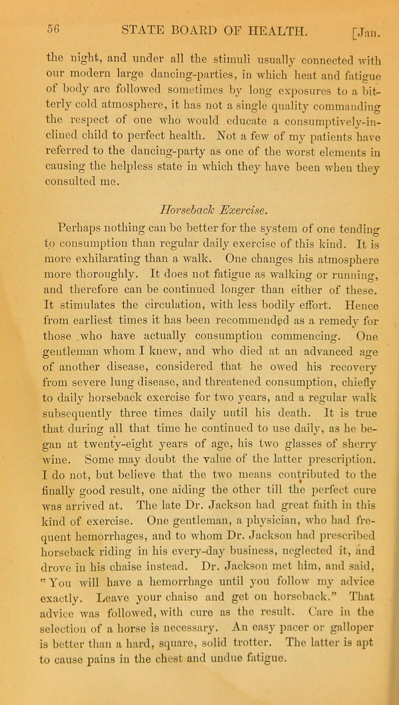 the night, and under all the stimuli usually connected with our modern large dancing-parties, in which heat and fatigue of body are followed sometimes by long exposures to a bit- terly cold atmosphere, it has not a single quality commanding the respect of one who would educate a consumptively-in- clined child to perfect health. Not a few of my patients have referred to the dancing-party as one of the worst elements in causing the helpless state in which they have been when they consulted me. Horseback Exercise. Perhaps nothing can be better for the system of one tending to consumption than regular daily exercise of this kind. It is more exhilarating than a walk. One changes his atmosphere more thoroughly. It does not fatigue as walking or running, and therefore can be continued longer than either of these. It stimulates the circulation, with less bodily effort. Hence from earliest times it has been recommended as a remedy for those who have actually consumption commencing. One gentleman whom I knew, and who died at an advanced age of another disease, considered that he owed his recovery from severe lung disease, and threatened consumption, chiefly to daily horseback exercise for two years, and a regular walk subsequently three times daily until his death. It is true that during all that time he continued to use daily, as he be- gan at twenty-eight years of age, his two glasses of sherry wine. Some may doubt the value of the latter prescription. I do not, but believe that the two means contributed to the finally good result, one aiding the other till the perfect cure was arrived at. The late Dr. Jackson had great faith in this kind of exercise. One gentleman, a physician, who had fre- quent hemorrhages, and to whom Dr. Jackson had prescribed horseback riding in his every-day business, neglected it, and drove in his chaise instead. Dr. Jackson met him, and said, You will have a hemorrhage until you follow 1113^ advice exactly. Leave your chaiso and get on horseback.” That advice was followed, with cure as the result. Care in the selection of a horse is necessary. An easy pacer or galloper is better than a hard, square, solid trotter. The latter is apt to cause pains in the chest and undue fatigue.