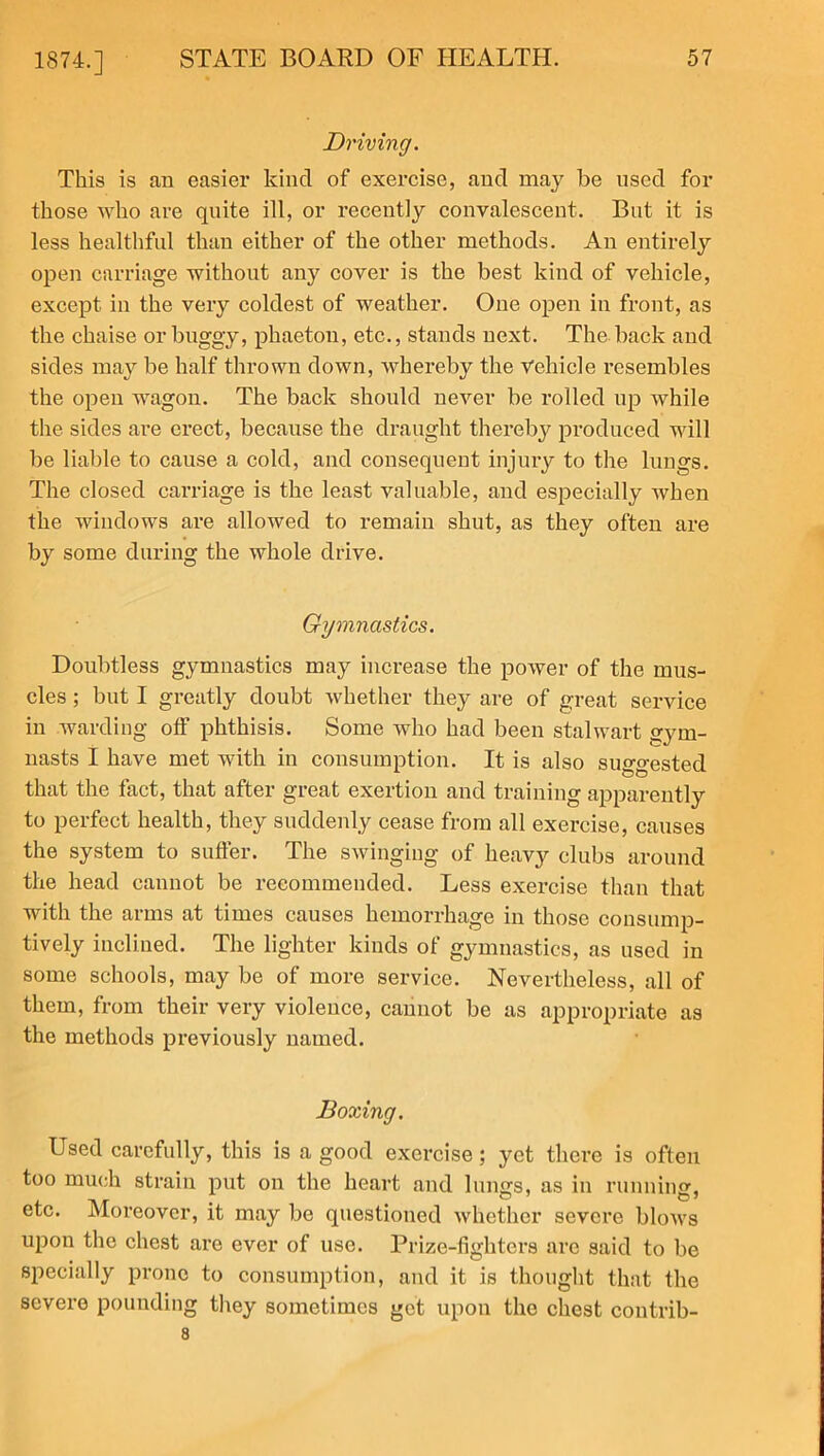 Driving. This is an easier kind of exercise, and may be used for those who are quite ill, or recently convalescent. But it is less healthful than either of the other methods. An entirely open carriage without any cover is the best kind of vehicle, except in the very coldest of weather. One open in front, as the chaise or buggy, phaeton, etc., stands next. The back and sides may be half thrown down, whereby the Vehicle resembles the open wagon. The back should never be rolled up while the sides are erect, because the draught thereby produced will be liable to cause a cold, and consequent injury to the lungs. The closed carriage is the least valuable, and especially when the windows are allowed to remain shut, as they often are by some during the whole drive. Gymnastics. Doubtless gymnastics may increase the power of the mus- cles ; but I greatly doubt whether they are of great service in warding off phthisis. Some who had been stalwart gym- nasts I have met with in consumption. It is also suggested that the fact, that after great exertion and training apparently to perfect health, they suddenly cease from all exercise, causes the system to suffer. The swinging of heavy clubs around the head cannot be recommended. Less exercise than that with the arms at times causes hemorrhage in those consump- tively inclined. The lighter kinds of gymnastics, as used in some schools, may be of more service. Nevertheless, all of them, from their very violence, cannot be as appropriate as the methods previously named. Boxing. Used carefully, this is a good exercise; yet there is often too much strain put on the heart and lungs, as in running, etc. Moreover, it may be questioned whether severe blows upon the chest are ever of use. Prize-fighters are said to be specially prone to consumption, and it is thought that the severe pounding they sometimes get upon the chest contrib- 8