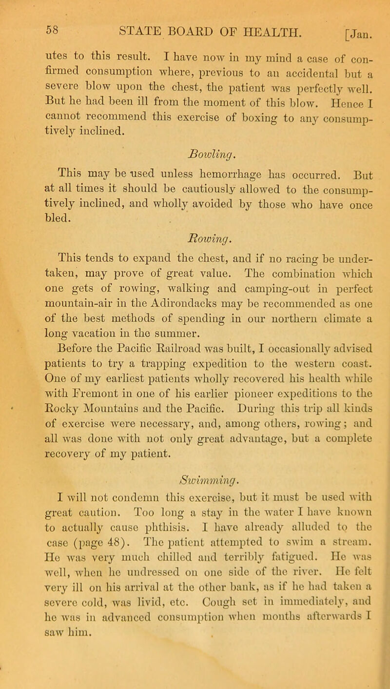 utes to this result. I have now in my mind a case of con- firmed consumption where, previous to an accidental but a severe blow upon the chest, the patient was perfectly well. But he had been ill from the moment of this blow. Hence I cannot recommend this exercise of boxing to any consump- tively inclined. Boxding. This may be used unless hemorrhage has occurred. But at all times it should be cautiously allowed to the consump- tively incliued, and wholly avoided by those who have once bled. Bowing. This tends to expand the chest, and if no racing be under- taken, may prove of great value. The combination which one gets of rowing, walking and camping-out in perfect mountain-air in the Adirondacks may be recommended as one of the best methods of spending in our northern climate a long vacation in tho summer. Before the Pacific Railroad was built, I occasionally advised patients to try a trapping expedition to the western coast. Oue of my earliest patients wholly recovered his health while with Fremont in one of his earlier pioneer expeditions to the Rocky Mountains and the Pacific. During this trip all kinds of exercise were necessary, and, among others, rowing; and all was done with not only great advantage, but a complete recovery of my patient. /Swimming. I will not condemn this exercise, but it must be used Avith great caution. Too long a stay in the A\Tater I have knoAvn to actually cause phthisis. I have already alluded to the case (page 48). The patient attempted to swim a stream. He Avas very much chilled and terribly fatigued. He was avcII, when he undressed on one side of the river. He felt very ill on his arrival at the other bank, as if he had taken a severe cold, Avas livid, etc. Cough set in immediately, and lie Avas in advanced consumption Avlien months afterwards I saw him.