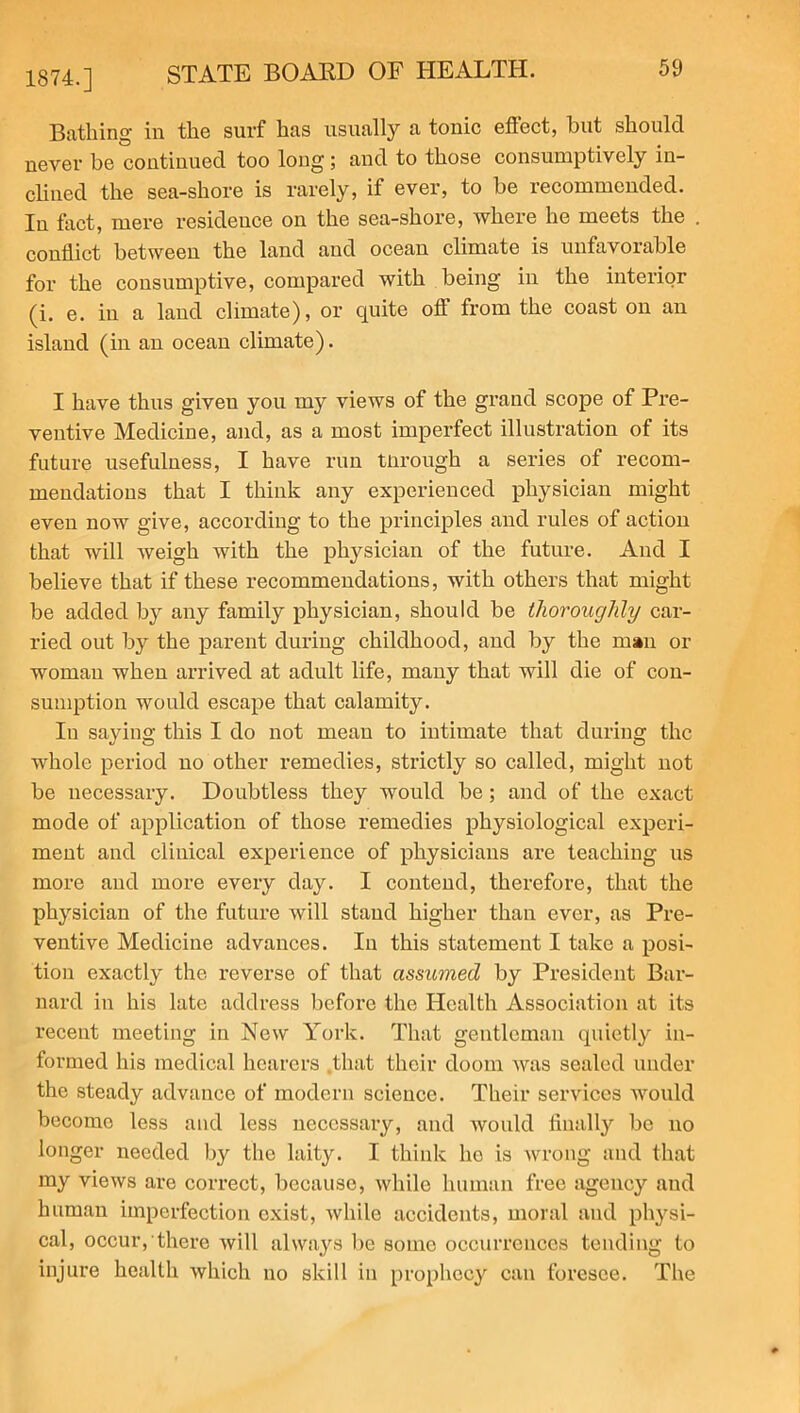 1874.] Bathing in the surf has usually a tonic effect, but should never be continued too long; and to those consumptively in- clined the sea-shore is rarely, if ever, to be recommended. In fact, mere residence on the sea-shore, where he meets the conflict between the land and ocean climate is unfavorable for the consumptive, compared with being in the interior (i. e. in a land climate), or quite ofl from the coast on an island (in an ocean climate). I have thus giveu you my views of the grand scope of Pre- ventive Medicine, and, as a most imperfect illustration of its future usefulness, I have run tnrough a series of recom- mendations that I think any experienced physician might even now give, according to the principles and rules of action that will weigh with the physician of the future. And I believe that if these recommendations, with others that might be added by any family physician, should be thoroughly car- ried out by the parent during childhood, and by the man or woman when arrived at adult life, many that will die of con- sumption would escape that calamity. In saying this I do not mean to intimate that during the whole period no other remedies, strictly so called, might not be necessary. Doubtless they would be; and of the exact mode of application of those remedies physiological experi- ment and clinical experience of physicians are teaching us more and more every day. I contend, therefore, that the physician of the future will stand higher than ever, as Pre- ventive Medicine advances. In this statement I take a posi- tion exactly the reverse of that assumed by President Bar- nard in his late address before the Health Association at its recent meeting in New York. That gentleman quietly in- formed his medical hearers .that their doom was sealed under the steady advance of modern science. Their services would become less and less necessary, and would finally be no longer needed by the laity. I think ho is wrong and that my views are correct, because, while human free agency and human imperfection exist, while accidents, moral and physi- cal, occur, there will always be some occurrences tending to injure health which no skill in prophecy can foresee. The