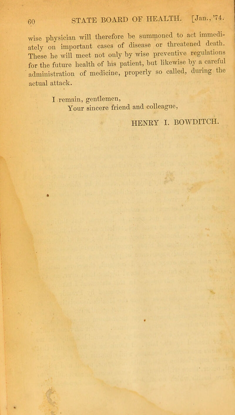 wise physician will therefore he summoned to act immedi- ately on important cases of disease or threatened death. These he will meet not only by wise preventive regulations for the future health of his patient, but likewise by a careful administration of medicine, properly so called, during the actual attack. I remain, gentlemen, Your sincere friend and colleague, HENRY I. BOWDITCH.