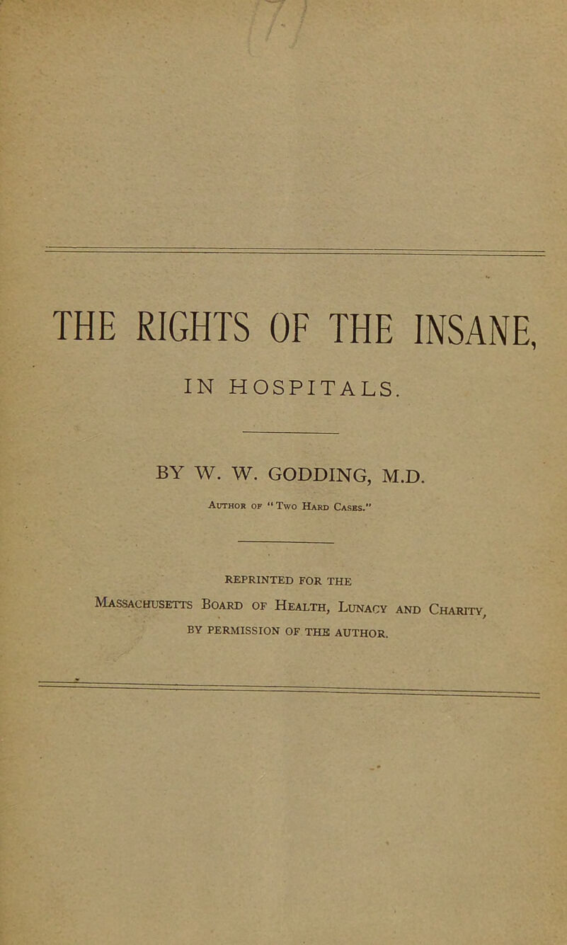 THE RIGHTS OF THE INSANE, IN HOSPITALS. BY W. W. GODDING, M.D. Author of “ Two Hard Cases. REPRINTED FOR THE Massachusetts Board of Health, Lunacy and Charity, BY PERMISSION OF THE AUTHOR.
