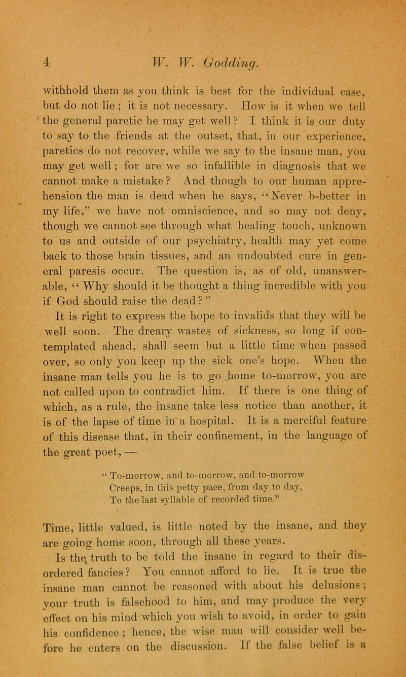 withhold them as you think is best for the individual case, but do not lie ; it is not necessary. How is it when we tell the general paretic he may get well ? I think it is our duty to say to the friends at the outset, that, in our experience, paretics do not recover, while we say to the insane man, you may get well; for are we so infallible in diagnosis that we cannot make a mistake ? And though to our human appre- hension the man is dead when he says, “Never b-better in my life,” we have not omniscience, and so may not deny, though we cannot see through wrhat healing touch, unknown to us and outside of our psychiatry, health may yet come back to those brain tissues, and an undoubted cure in gen- eral paresis occur. The question is, as of old, unanswer- able, “ Why should it be thought a thing incredible with you if God should raise the dead?” It is right to express the hope to invalids that they will be well soon. The dreary wastes of sickness, so long if con- templated ahead, shall seem but a little time when passed over, so only you keep up the sick one’s hope. When the insane man tells you he is to go home to-morrow, you are not called upon to contradict him. If there is one thing of which, as a rule, the insane take less notice than another, it is of the lapse of time in a hospital. It is a merciful feature of this disease that, in their confinement, in the language of the great poet, — “ To-morrow, and to-morrow, and to-morrow Creeps, in this petty pace, from day to day, To the last syllable of recorded time.” Time, little valued, is little noted by the insane, and they are going home soon, through all these years. Is the. truth to be told the insane in regard to their dis- ordered fancies ? You cannot afford to lie. It is true the insane man cannot be reasoned with about his delusions; your truth is falsehood to him, and may produce the very effect on his mind which you wish to avoid, in order to gain his confidence ; hence, the wise man will consider well be- fore he enters on the discussion. If the false belief is a