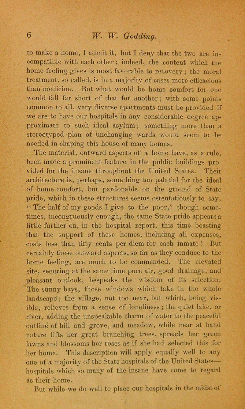 to make a home, I admit it, but I deny that the two are in- compatible with each other; indeed, the content which the home feeling- gives is most favorable to recovery ; the moral treatment, so called, is in a majority of cases more efficacious than medicine. But what would be home comfort for one would fall far short of that for another; with some points common to all, very diverse apartments must be provided if we are to have our hospitals in any considerable degree ap- proximate to such ideal asylum ; something more than a stereotyped plan of unchanging wards would seem to be needed in shaping this house of many homes. The material, outward aspects of a home have, as a rule, been made a prominent feature in the public buildings pro- vided for the insane throughout the United States. Their architecture is, perhaps, something too palatial for the ideal of home comfort, but pardonable on the ground of State pride, which in these structures seems ostentatiously to say, “ The half of my goods I give to the poor,” though some- times, incongruously enough, the same State pride appears a little further on, in the hospital report, this time boasting that the support of these homes, including all expenses, costs less than fifty cents per diem for each inmate ! But certainly these outward aspects, so far as they conduce to the home feeling, are much to be commended. The elevated site, securing at the same time pure air, good drainage, and pleasant outlook, bespeaks the wisdom of its .selection. The sunny bays, those windows which take in the whole landscape'; the village, not too near, but which, being vis- ible, relieves from a sense of loneliness; the quiet lake, or river, adding the unspeakable charm of water to the peaceful outline of hill and grove, and meadow, while near at hand nature lifts her great branching trees, spreads her green lawns and blossoms her roses as if she had selected this for her home. This description will apply equally well to any one of a majority of the State hospitals of the United States— hospitals which so many of the insane have come to regard as their home. But while we do well to place our hospitals in the midst of