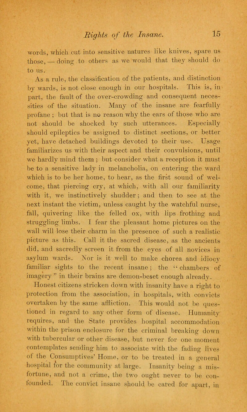 Rights o f the Insane. 15 words, which cut into sensitive natures like knives, spare us those, — doing to others as we would that they should do to us. As a rule, the classification of the patients, and distinction by wards, is not close enough in our hospitals. This is, in part, the fault of the over-crowding and consequent neces- sities of the situation. Many of the insane are fearfully profane ; but that is no reason why the ears of those who are not should be shocked by such utterances. Especially should epileptics be assigned to distinct sections, or better yet, have detached buildings devoted to their use. Usage familiarizes us with their aspect and their convulsions, until we hardly mind them ; but consider what a reception it must be to a sensitive lady in melancholia, on entering the ward which is to be her home, to hear, as the first sound of wel- come, that piercing cry, at which, with all our familiarity with it, we instinctively shudder; and then to see at the next instant the victim, unless caught by the watchful nurse, fall, quivering like the felled ox, with lips frothing and struggling limbs. I fear the pleasant home pictures on the wall will lose their charm in the presence of such a realistic picture as this. Call it the sacred disease, as the ancients did, and sacredly screen it from the eyes of all novices in asylum wards. Nor is it well to make chorea and idiocy familiar sights to the recent insane; the “chambers of imagery ” in their brains are demon-beset enough already. Honest citizens stricken down with insanity have a right to protection from the association, in hospitals, with convicts overtaken by the same affliction. This would not be ques- tioned in regard to any other form of disease. Humanity requires, and the State provides hospital accommodation within the prison enclosure for the criminal breaking down with tubercular or other disease, but never for one moment contemplates sending him to associate with the fading lives ot the Consumptives’ Home, or to be treated in a general hospital for the community at large. Insanity being a mis- fortune, and not a crime, the two ought never to be con- founded. The convict insane should be cal’ed for apart, in