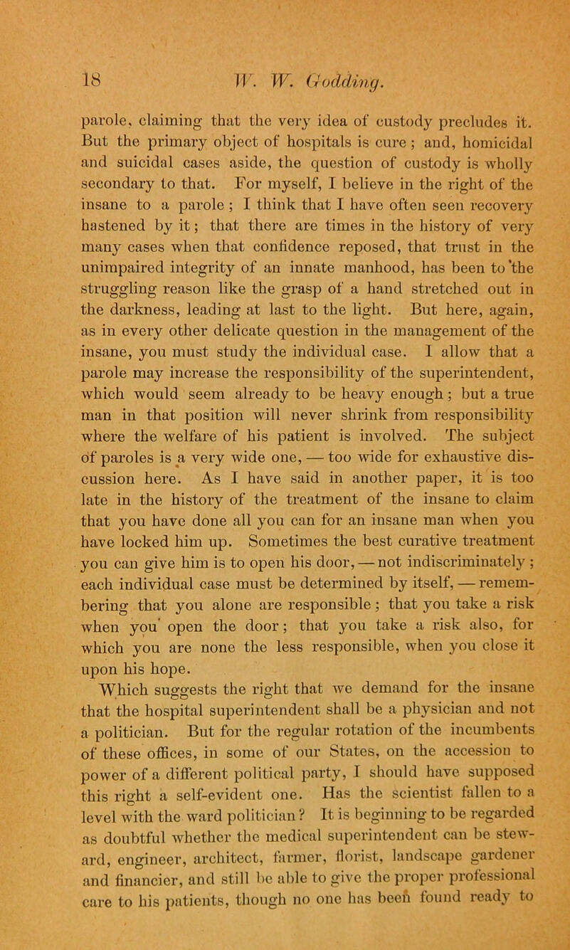 parole, claiming that the very idea of custody precludes it. But the primary object of hospitals is cure ; and, homicidal and suicidal cases aside, the question of custody is wholly secondary to that. For myself, I believe in the right of the insane to a parole ; I think that I have often seen recovery hastened by it; that there are times in the history of very many cases when that confidence reposed, that trust in the unimpaired integrity of an innate manhood, has been to 'the struggling reason like the grasp of a hand stretched out in the darkness, leading at last to the light. But here, again, as in every other delicate question in the management of the insane, you must study the individual case. 1 allow that a parole may increase the responsibility of the superintendent, which would seem already to be heavy enough; but a true man in that position will never shrink from responsibility where the welfare of his patient is involved. The subject of paroles is a very wide one, — too wide for exhaustive dis- cussion here. As I have said in another paper, it is too late in the history of the treatment of the insane to claim that you have done all you can for an insane man when you have locked him up. Sometimes the best curative treatment you can give him is to open his door, — not indiscriminately ; each individual case must be determined by itself, — remem- bering that you alone are responsible ; that you take a risk when you open the door; that you take a risk also, for which you are none the less responsible, when you close it upon his hope. Which suggests the right that we demand for the insane that the hospital superintendent shall be a physician and not a politician. But for the regular rotation of the incumbents of these offices, in some of our States, on the accession to power of a different political party, I should have supposed this right a self-evident one. Has the scientist fallen to a level with the ward politician ? It is beginning to be regarded as doubtful whether the medical superintendent can be stew- ard, engineer, architect, farmer, florist, landscape gardenei and financier, and still be able to give the proper professional care to his patients, though no one has been found ready to