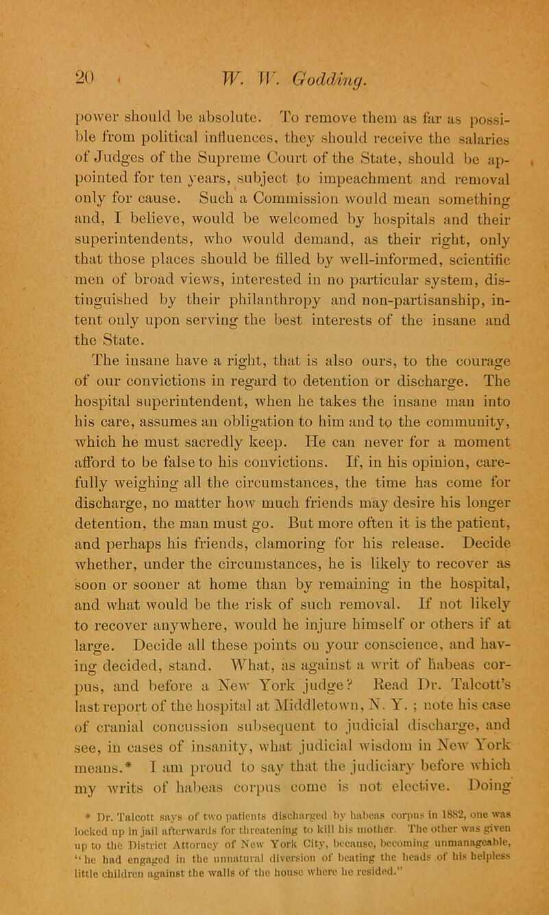 power should be absolute. To remove them as far as possi- ble from political influences, they should receive the salaries of Judges of the Supreme Court of the State, should be ap- pointed for ten years, subject to impeachment and removal only for cause. Such a Commission would mean something and, I believe, would be welcomed by hospitals and their superintendents, who would demand, as their right, only that those places should be tilled by well-informed, scientific men of broad views, interested in no particular system, dis- tinguished by their philanthropy and non-partisanship, in- tent only upon serving the best interests of the insane and the State. The insane have a right, that is also ours, to the courage of our convictions in regard to detention or discharge. The hospital superintendent, when he takes the insane man into his care, assumes an obligation to him and to the community, which he must sacredly keep. He can never for a moment afford to be false to his convictions. If, in his opinion, care- fully weighing all the circumstances, the time has come for discharge, no matter how much friends may desire his longer detention, the man must go. But more often it is the patient, and perhaps his friends, clamoring for his release. Decide whether, under the circumstances, he is likely to recover as soon or sooner at home than by remaining in the hospital, and what would be the risk of such removal. If not likely to recover anywhere, would he injure himself or others if at large. Decide all these points on your conscience, and hav- ing decided, stand. What, as against a writ of habeas cor- pus, and before a New York judge? Read Dr. Talcott’s last report of the hospital at Middletown, N. Y. ; note his case of cranial concussion subsequent to judicial discharge, and see, in cases of insanity, what judicial wisdom in New York means.* I am proud to say that the judiciary before which my writs of habeas corpus come is not elective. Doing * Dr. Talcott says of two patients discharged by habeas corpus in 18S2, one was locked up in jail afterwards for threatening to kill his mother. The other was given up to the District Attorney of New York City, because, becoming unmanageable, “ he had engaged in the unnatural diversion of beating the heads of his helpless little children against the walls of the house where he resided.”