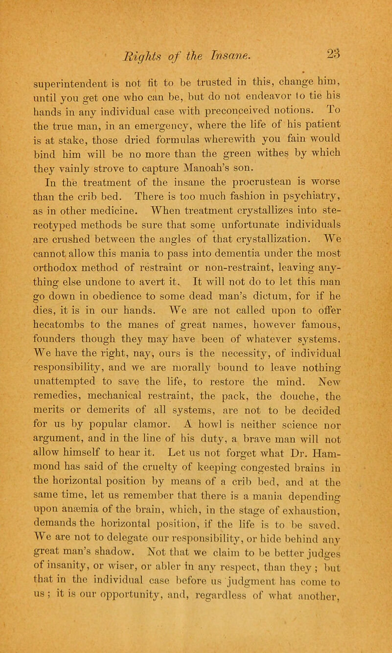 superintendent is not fit to be trusted in this, change him, until you get one who can be, but do not endeavor fo tie his hands in auv individual case with preconceived notions, lo the true man, in an emergency, where the life of his patient is at stake, those dried formulas wherewith you fain would bind him will be no more than the green withes by which they vainly strove to capture Manoah’s son. In the treatment of the insane the procrustean is worse than the crib bed. There is too much fashion in psychiatry, as in other medicine. When treatment crystallizes into ste- reotyped methods be sure that some unfortunate individuals are crushed between the angles of that crystallization. We cannot allow this mania to pass into dementia under the most orthodox method of restraint or non-restraint, leaving any- thing else undone to avert it. It will not do to let this man go down in obedience to some dead man’s dictum, for if he dies, it is in our hands. We are not called upon to offer hecatombs to the manes of great names, however famous, founders though they may have been of whatever systems. We have the right, nay, ours is the necessity, of individual responsibility, and we are morally bound to leave nothing unattempted to save the life, to restore the mind. New remedies, mechanical restraint, the pack, the douche, the merits or demerits of all systems, are not to be decided for us by popular clamor. A howl is neither science nor argument, and in the line of his duty, a brave man will not allow himself to hear it. Let us not forget what Dr. Ham- mond has said of the cruelty of keeping congested brains in the horizontal position by means of a crib bed, and at the same time, let us remember that there is a mania depending upon amemia of the brain, which, in the stage of exhaustion, demands the horizontal position, if the life is to be saved. We are not to delegate our responsibility, or hide behind any great man’s shadow. Not that we claim to lie better judges of insanity, or wiser, or abler in any respect, than they ; but that in the individual case before us judgment has come to us ; it is our opportunity, and, regardless of what another,