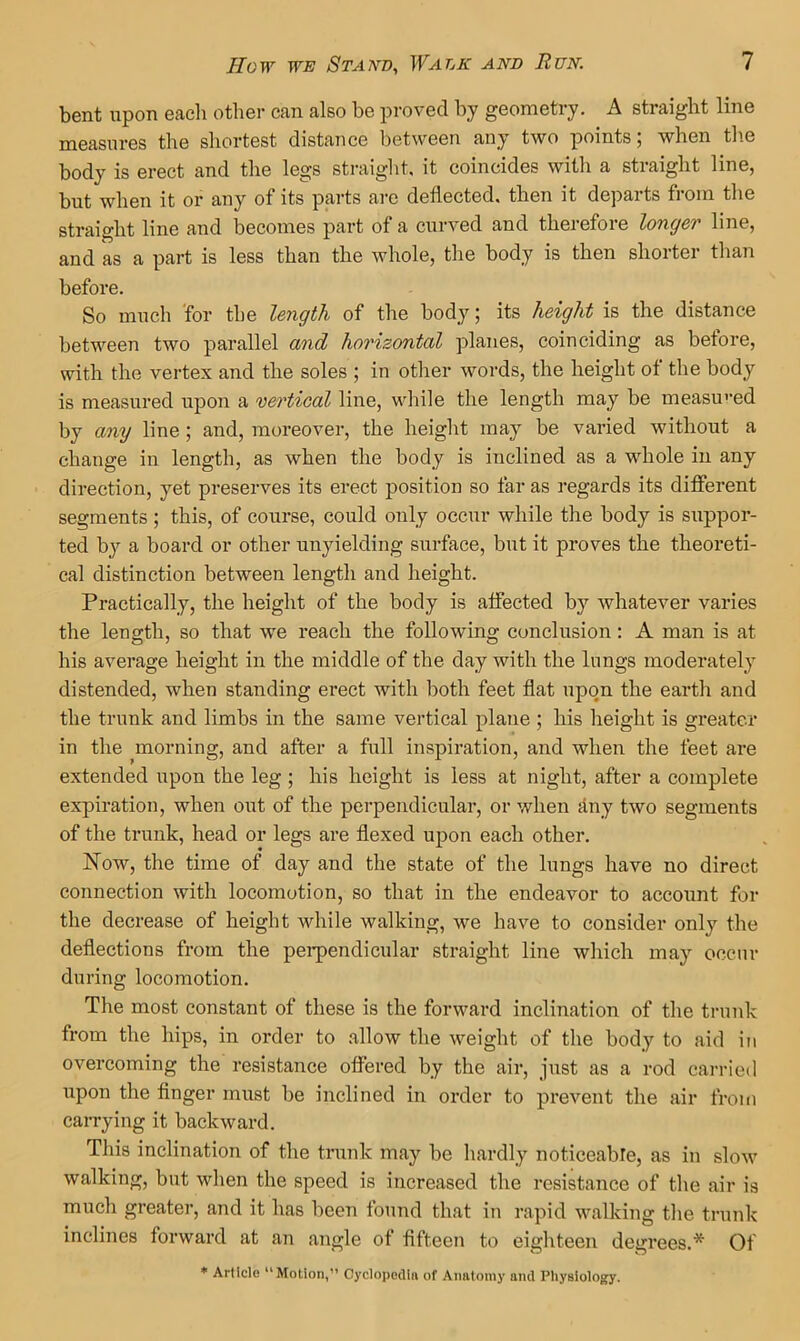 bent upon eacli other can also be proved by geometry. A straight line measures the shortest distance between any two points; when the body is erect and the legs straight, it coincides with a straight line, but when it or any of its parts arc deflected, then it departs fioin the straight line and becomes part of a curved and therefore longer line, and as a part is less than the whole, the body is then shorter than before. So much 'for the length of the body; its height is the distance between two parallel and horizontal planes, coinciding as before, with the vertex and the soles ; in other words, the height of the body is measured upon a vertical line, while the length may be measu'’ed by any line; and, moreover, the height may be varied without a change in length, as when the body is inclined as a whole in any direction, yet preserves its erect position so far as regards its diflferent segments ; this, of course, could only occur while the body is suppor- ted by a board or other unyielding surface, but it proves the theoreti- cal distinction between length and height. Practically, the height of the body is alfected by whatever varies the length, so that we reach the following conclusion: A man is at his average height in the middle of the day with the lungs moderately distended, when standing erect with both feet flat upon the eai*th and the trunk and limbs in the same vertical plane ; his height is greater in the morning, and after a full inspiration, and when the feet are extended upon the leg ; his height is less at night, after a complete expiration, when out of the perpendicular, or when duy two segments of the trunk, head or legs are flexed upon each other. Now, the time of day and the state of the lungs have no direct connection with locomotion, so that in the endeavor to account for the decrease of height while walking, we have to consider only the deflections from the pei*pendicular straight line which may occur during locomotion. The most constant of these is the forward inclination of the trunk from the hips, in order to allow the weight of the body to aid in overcoming the resistance offered by the air, just as a rod carried upon the finger must be inclined in order to prevent the air from cai-ryiug it backward. This inclination of the trunk may be hardly noticeable, as in slow walking, but when the speed is increased the resistance of the air is much greater, and it has been found that in rapid walking the trunk inclines foiward at an angle of fifteen to eighteen degrees.* Of ♦ Article “Motion,” Cyclopedin of Anntoniy and Physiology.