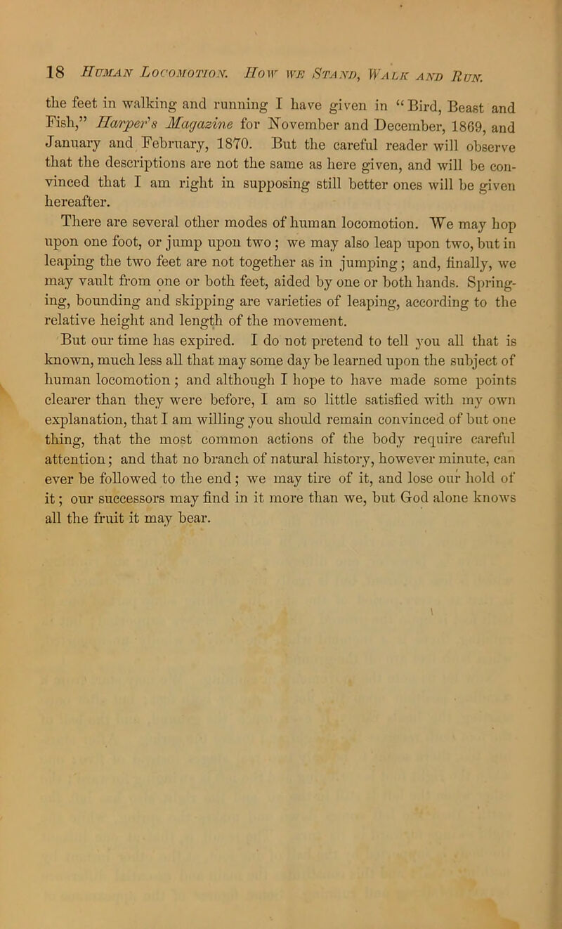 the feet in walking and running I have given in “ Bird, Beast and Fish,” Harper's Magazine for November and December, 1869, and January and February, 1870. But the careful reader will observe that the descriptions are not the same as here given, and will be con- vinced that I am right in supposing still better ones will he given hereafter. There are several other modes of human locomotion. We may hop upon one foot, or jump upon two; we may also leap upon two, but in leaping the two feet are not together as in jumping; and, finally, we may vault from one or both feet, aided by one or both hands. Spring- ing, bounding and skipping are varieties of leaping, according to the relative height and length of the movement. But our time has expired. I do not pretend to tell you all that is known, much less all that may some day be learned upon the subject of human locomotion ; and although I hope to have made some points clearer than they were before, I am so little satisfied with my own explanation, that I am willing you should remain convinced of but one thing, that the most common actions of the body require careful attention; and that no branch of natm-al history, however minute, can ever be followed to the end; we may tire of it, and lose onr hold of it; our successors may find in it more than we, but God alone knows all the fruit it may bear.