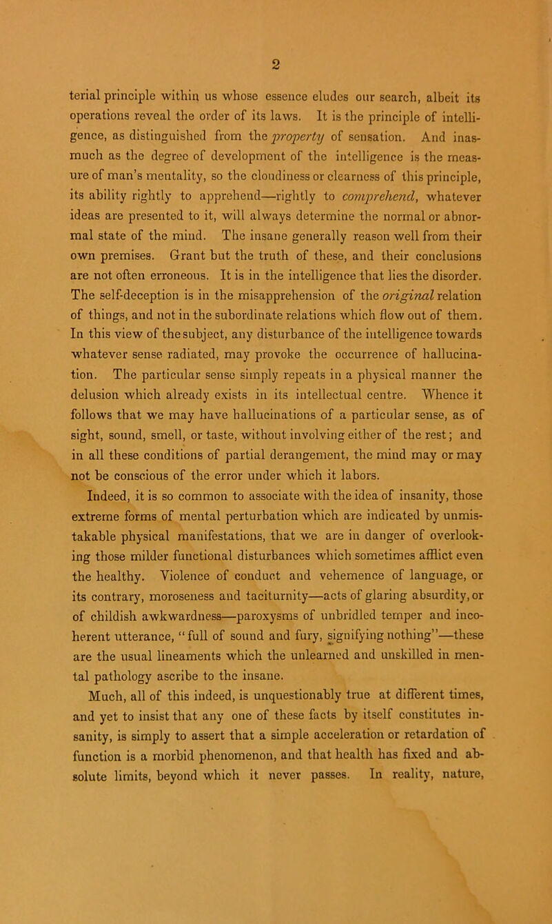 terial principle within us whose essence eludes our search, albeit its operations reveal the order of its laws. It is the principle of intelli- gence, as distinguished from the property of sensation. And inas- much as the degree of development of the intelligence is the meas- ure of man’s mentality, so the cloudiness or clearness of this principle, its ability rightly to apprehend—rightly to comprehend, whatever ideas are presented to it, will always determine the normal or abnor- mal state of the mind. The insane generally reason well from their own premises. Grant but the truth of these, and their conclusions are not often erroneous. It is in the intelligence that lies the disorder. The self-deception is in the misapprehension of the original relation of things, and not in the subordinate relations which flow out of them. In this view of the subject, any disturbance of the intelligence towards whatever sense, radiated, may provoke the occurrence of hallucina- tion. The particular sense simply repeats in a physical manner the delusion which already exists in its intellectual centre. Whence it follows that we may have hallucinations of a particular sense, as of sight, sound, smell, or taste, without involving either of the rest; and in all these conditions of partial derangement, the mind may or may not be conscious of the error under which it labors. Indeed, it is so common to associate with the idea of insanity, those extreme forms of mental perturbation which are indicated by unmis- takable physical manifestations, that we are in danger of overlook- ing those milder functional disturbances which sometimes afflict even the healthy. Violence of conduct and vehemence of language, or its contrary, moroseness and taciturnity—acts of glaring absurdity, or of childish awkwardness—paroxysms of unbridled temper and inco- herent utterance, “full of sound and fury, signifying nothing”—these are the usual lineaments which the unlearned and unskilled in men- tal pathology ascribe to the insane. Much, all of this indeed, is unquestionably true at different times, and yet to insist that any one of these facts by itself constitutes in- sanity, is simply to assert that a simple acceleration or retardation of function is a morbid phenomenon, and that health has fixed and ab- solute limits, beyond which it never passes. In reality, nature,