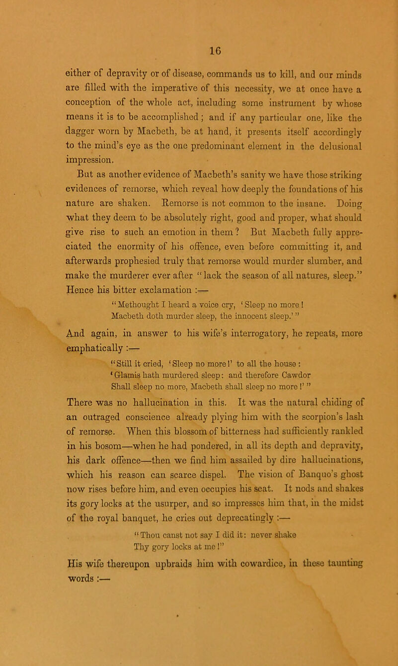 either of depravity or of disease, commands us to kill, and our minds are filled with the imperative of this necessity, we at once have a conception of the whole act, including some instrument by whose means it is to be accomplished ; and if any particular one, like the dagger worn by Macbeth, be at hand, it presents itself accordingly to the mind’s eye as the one predominant element in the delusional impression. But as another evidence of Macbeth’s sanity we have those striking evidences of remorse, which reveal how deeply the foundations of his nature are shaken. Remorse is not common to the insane. Doing what they deem to be absolutely right, good and proper, what should give rise to such an emotion in them ? But Macbeth fully appre- ciated the enormity of his offence, even before committing it, and afterwards prophesied truly that remorse would murder slumber, and make the murderer ever after “lack the season of all natures, sleep.” Hence his bitter exclamation :— “ Me thought I heard a voice cry, ‘ Sleep no more ! Macbeth doth murder sleep, the innocent sleep.’ ” And again, in answer to his wife’s interrogatory, he repeats, more emphatically :— “Still it cried, ‘Sleep no more 1’ to all the house : * G-lamis hath murdered sleep: and therefore Cawdor Shall sleep no more, Macbeth shall sleep no more!’ ” There was no hallucination in this. It was the natural chiding of an outraged conscience already plying him with the scorpion’s lash of remorse. When this blossom of bitterness had sufficiently rankled in his bosom—when he had pondered, in all its depth and depravity, his dark offence—then we find him assailed by dire hallucinations, which his reason can scarce dispel. The vision of Banquo's ghost now rises before him, and even occupies his seat. It nods and shakes its gory locks at the usurper, and so impresses him that, in the midst of the royal banquet, he cries out deprecatingly :— “Thou canst not say I did it: never shake Thy gory locks at me! His wife thereupon upbraids him with cowardice, in these taunting words :—
