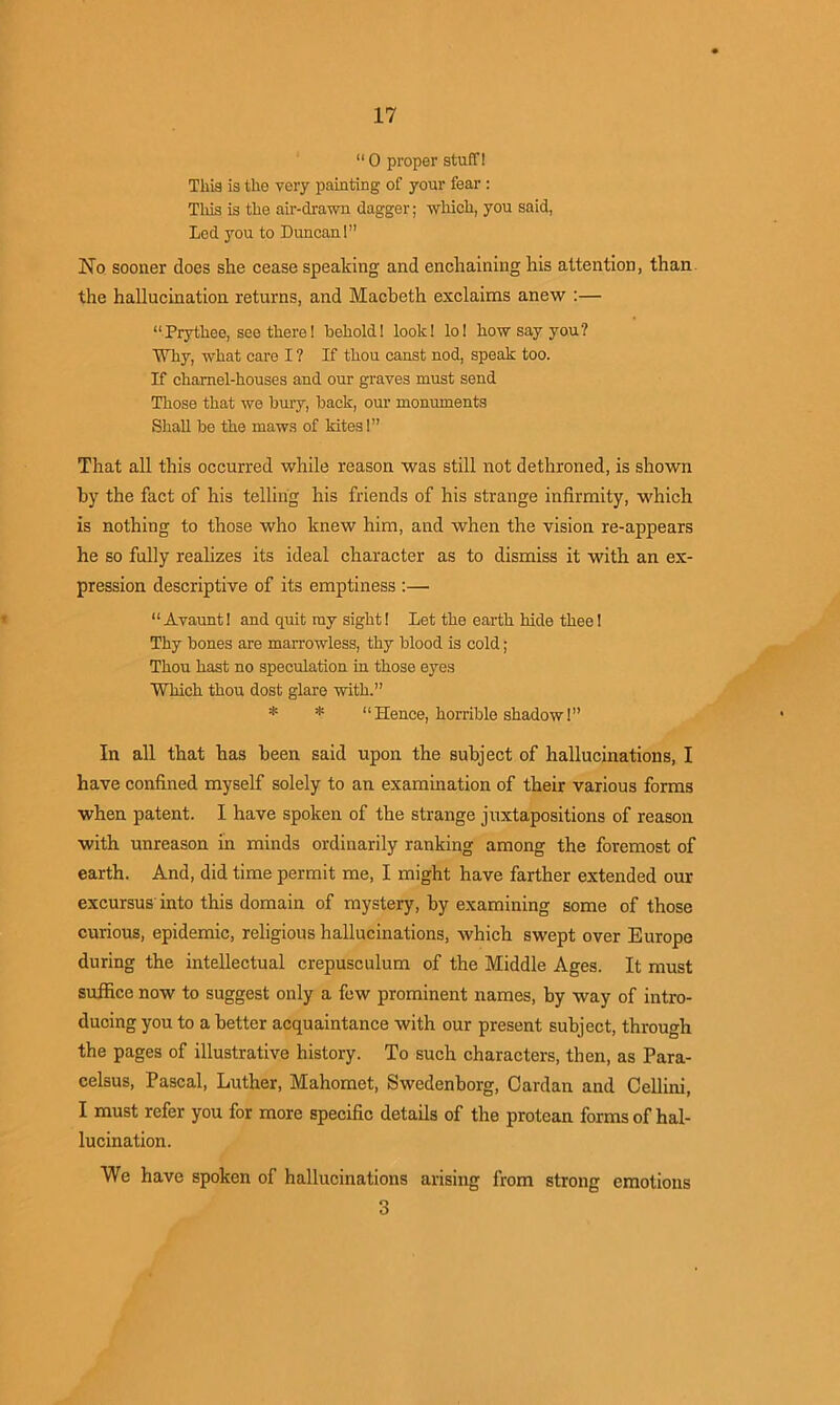 “ 0 proper stuff! This is the very painting of your fear : This is the air-drawn dagger; which, you said, Led you to Duncan!” No sooner does she cease speaking and enchaining his attention, than the hallucination returns, and Macbeth exclaims anew :— “Prythee, see there! behold! look! lo! how say you? Why, what care I ? If thou canst nod, speak too. If charnel-houses and our graves must send Those that we bury, back, our monuments Shall be the maws of kites!” That all this occurred while reason was still not dethroned, is shown by the fact of his telling his friends of his strange infirmity, which is nothing to those who knew him, and when the vision re-appears he so fully realizes its ideal character as to dismiss it with an ex- pression descriptive of its emptiness :—• “Avaunt! and quit my sight! Let the earth hide thee! Thy bones are marrowless, thy blood is cold; Thou hast no speculation in those eyes Which thou dost glare with.” * * “Hence, horrible shadow!” In all that has been said upon the subject of hallucinations, I have confined myself solely to an examination of their various forms when patent. I have spoken of the strange juxtapositions of reason with unreason in minds ordinarily ranking among the foremost of earth. And, did time permit me, I might have farther extended our excursus into this domain of mystery, by examining some of those curious, epidemic, religious hallucinations, which swept over Europe during the intellectual crepusculum of the Middle Ages. It must suffice now to suggest only a few prominent names, by way of intro- ducing you to a better acquaintance with our present subject, through the pages of illustrative history. To such characters, then, as Para- celsus, Pascal, Luther, Mahomet, Swedenborg, Cardan and Cellini, I must refer you for more specific details of the protean forms of hal- lucination. We have spoken of hallucinations arising from strong emotions 3