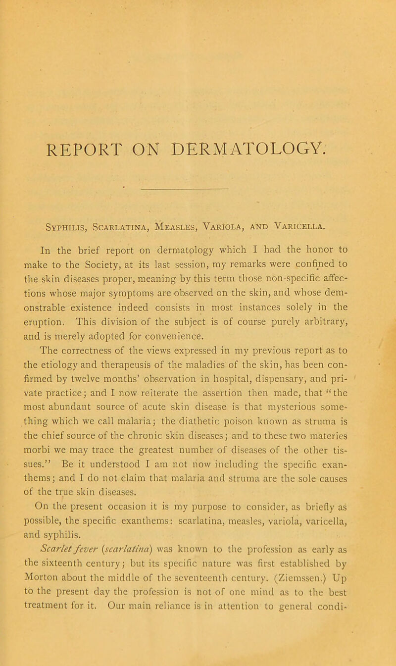 Syphilis, Scarlatina, Measles, Variola, and Varicella. In the brief report on dermatology which I had the honor to make to the Society, at its last session, my remarks were confined to the skin diseases proper, meaning by this term those non-specific affec- tions whose major symptoms are observed on the skin, and whose dem- onstrable existence indeed consists in most instances solely in the eruption. This division of the subject is of course purely arbitrary, and is merely adopted for convenience. The correctness of the views expressed in my previous report as to the etiology and therapeusis of the maladies of the skin, has been con- firmed by twelve months’ observation in hospital, dispensary, and pri- vate practice; and I now reiterate the assertion then made, that “the most abundant source of acute skin disease is that mysterious some- thing which we call malaria; the diathetic poison known as struma is the chief source of the chronic skin diseases; and to these two materies morbi we may trace the greatest number of diseases of the other tis- sues.” Be it understood I am not now including the specific exan- thems; and I do not claim that malaria and struma are the sole causes of the true skin diseases. On the present occasion it is my purpose to consider, as briefly as possible, the specific exanthems: scarlatina, measles, variola, varicella, and syphilis. Scarlet fever (scarlatina) was known to the profession as early as the sixteenth century; but its specific nature was first established by Morton about the middle of the seventeenth century. (Ziemssen.) Up to the present day the profession is not of one mind as to the best treatment for it. Our main reliance is in attention to general condi-