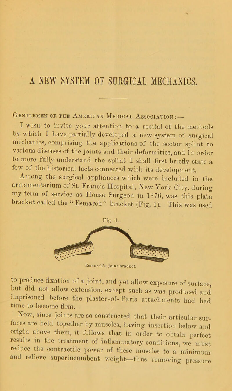 A NEW SYSTEM OF SURGICAL MECHANICS. Gentlemen op the American Medical Association:— I WISH to invite your attention to a recital of the methods by which I have partially developed a new system of surgical mechanics, comprising the applications of the sector splint to various diseases of the joints and their deformities, and in order to more fully understand the splint I shall first briefly state a few of the historical facts connected with its development. Among the surgical appliances which were included in the armamentarium of St. Francis Hospital, Hew York City, during my term of service as House Surgeon in 1876, was this plain bracket called the “Esmarch” bracket (Fig. 1). This was used Fig. 1. Esmarch’s joint bracket. to produce fixation of a joint, and yet allow exposure of surface, but did not allow extension, except such as was produced and imprisoned before the plaster-of-Paris attachments had had time to become firm. How, since joints are so constructed that their articular sur- faces are held together by muscles, having insertion below and origin above them, it follows that in order to obtain perfect results in the treatment of inflammatory conditions, we must reduce the contractile power of these muscles to a minimum and relieve superincumbent weight—thus removing pressure